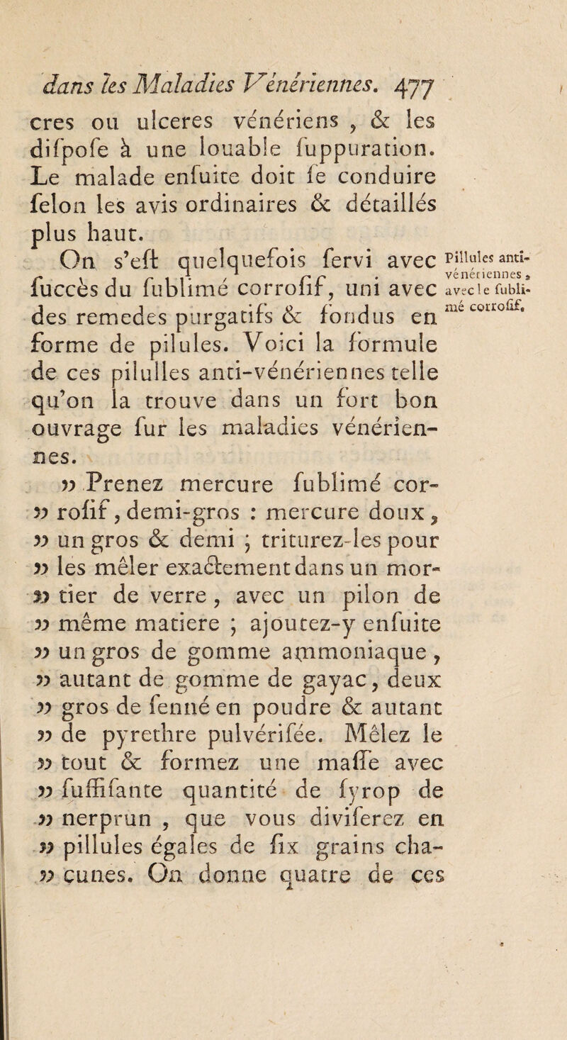 cres ou ulcérés vénériens ? & les difpofe à une louable fuppuration. Le malade enfuite doit fe conduire félon les avis ordinaires & détaillés plus haut. On s’eft quelquefois fervi avec pilluîes antî r \ 1 r 1 î • / 1 rr * veneriennes» iuccèsdu lublime corroin, uni avec aveciefubii- des remedes purgatifs & fondus enmecouoûf* forme de pilules. Voici la formule de ces pilulles anti-vénériennes telle qu’on la trouve dans un fort bon ouvrage fur les maladies vénérien¬ nes. v Prenez mercure fublimé cor- r> rofif, demi-gros : mercure doux? » un gros & demi \ triturez les pour » les mêler exactement dans un mor- » tier de verre, avec un pilon de r> même matière ; ajoutez-y enfuite v un gros de gomme ammoniaque , autant de gomme de gayac y deux y) gros de fennéen poudre & autant v de pyrethre pulvérifée. Mêlez le yy tout & formez une maffe avec v fuffifante quantité de fyrop de r> nerprun , que vous diviferez en n pilluîes égales de fix grains cha- v çunes. O11 donne quatre de ces
