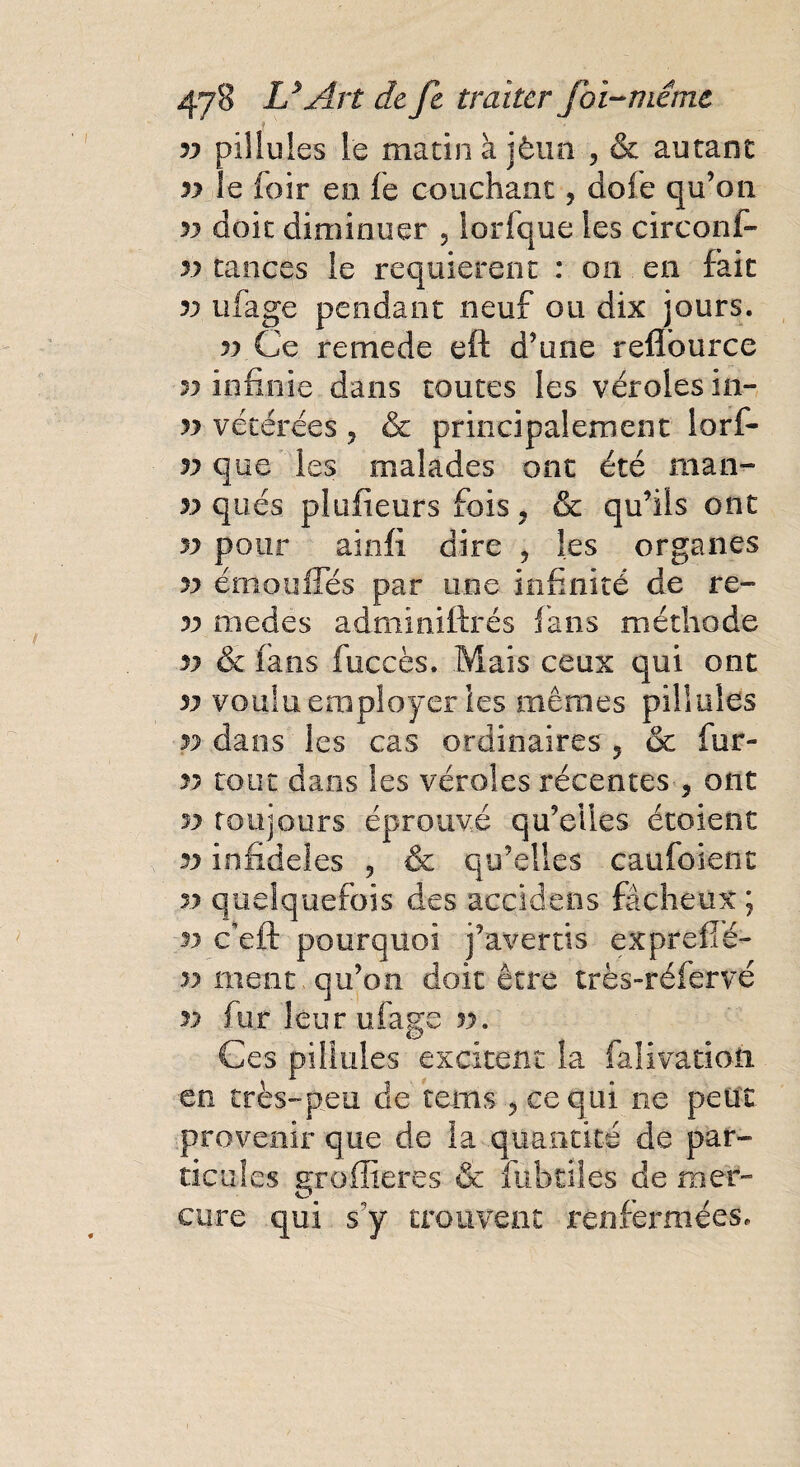 yy pillules le matin à jèun , & autant yy le loir en le couchant, dofe qu’on yy doit diminuer 5 lorfque les circonf- yy tances le requièrent : on en fait yy ufage pendant neuf ou dix jours. yy Ce remede eft d’une relîburce yy infinie dans toutes les véroles in- yy vétérees ? & principalement lorf- yy que les malades ont été man- yy qués pluiieurs fois 7 & qu’ils ont yy pour ainfi dire 5 les organes yy émou Iles par une infinité de re- yy medes adminiftrés fans méthode yy & fans fuccès. Mais ceux qui ont yy voulu employer les mêmes pillules yy dans les cas ordinaires ? & fur- yy tout dans les véroles récentes ? ont yy toujours éprouvé qu’elles étoient yy infidèles ? & qu’elles caufoienc yy quelquefois des acçidens fâcheux ; n ceft pourquoi j’avertis expreflé- yy ment qu’on doit être très-réfervé yy fur leur ufage yy. Ces pillules excitent la falivatîon en très-peu de tems ? ce qui ne peut provenir que de la quantité de par¬ ticules groffieres & fubtîles de mer¬ cure qui s’y trouvent renfermées.