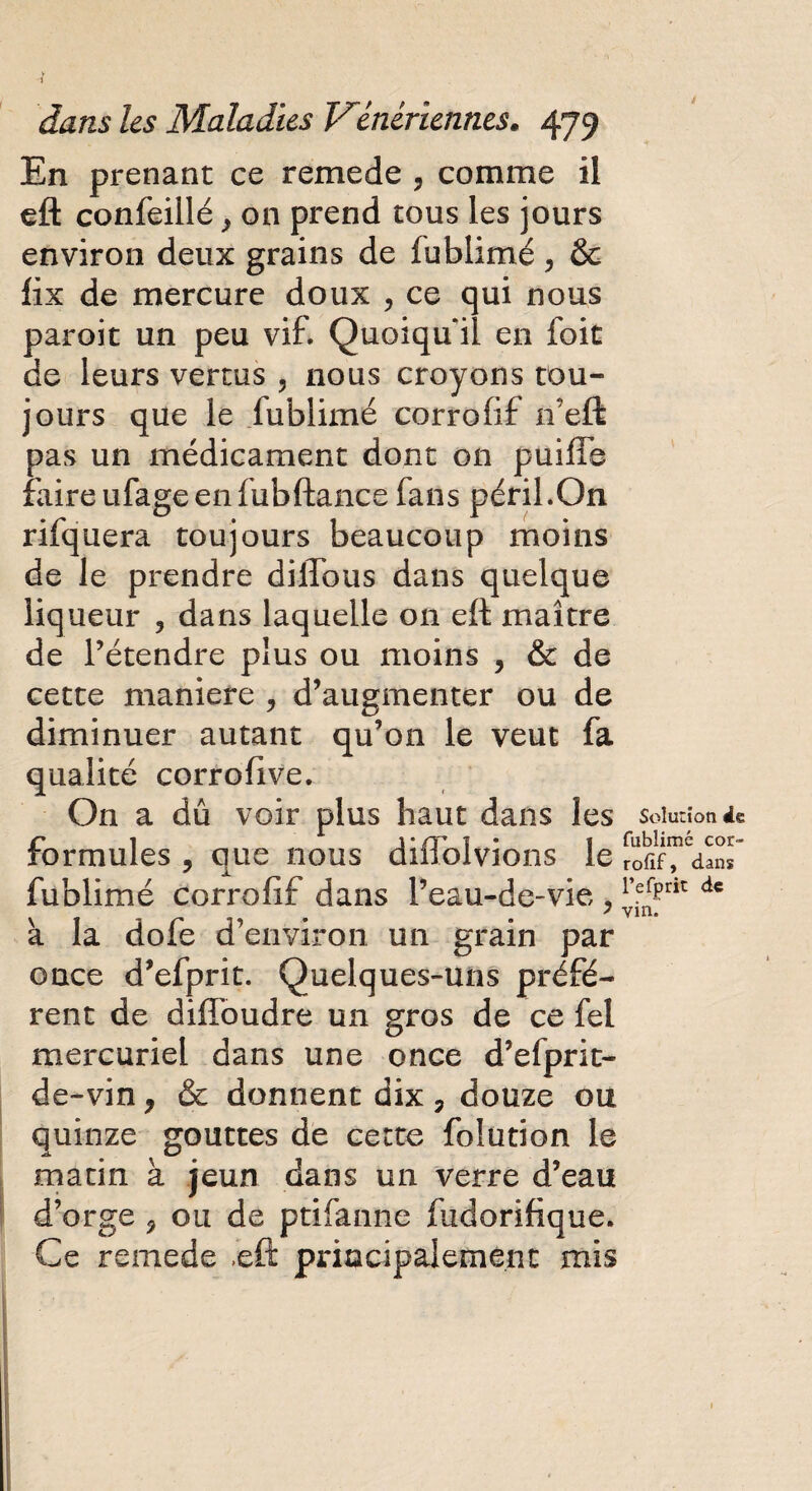 En prenant ce remede 3 comme il eft confeillé > on prend tous les jours environ deux grains de fublimé, & fix de mercure doux , ce qui nous paroit un peu vif. Quoiqu'il en foit de leurs vertus , nous croyons tou¬ jours que le fublimé corrofif n’eft pas un médicament dont on puifle faireufageenfubftance fans péril.On rifquera toujours beaucoup moins de le prendre dilTous dans quelque liqueur , dans laquelle 011 eft maître de l’étendre plus ou moins , & de cette maniéré , d’augmenter ou de diminuer autant qu’on le veut fa qualité corrofive. On a dû voir plus haut dans les solutionne r i j'/r 1 • I fublimé cor- rormules , que nous dmolvions le rofif, dans fublimé corrofif dans l’eau-de-vie , lYvnz àc à la dofe d’environ un grain par once d’efprit. Quelques-uns préfè¬ rent de diffoudre un gros de ce fel mercuriel dans une once d’efprit- de-vin, & donnent dix , douze ou quinze gouttes de cette folution le matin à jeun dans un verre d’eau d’orge 9 ou de ptifanne fudorifique. Ce remede .eft principalement mis