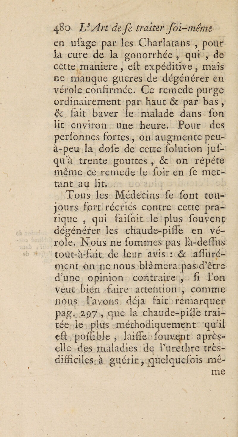en ufage par les Charlatans , pour la cure de la gonorrhée 5 qui ? de cette maniéré 5 efl expéditive 5 mais ne manque gueres de dégénérer en vérole confirmée. Ce remede purge ordinairement par haut & par bas ? & fait baver le malade dans fon lit environ une heure. Pour des perfonnes fortes, on augmente peu- à-peu la dofe de cette folution juf- qua trente gouttes j & on répété même ce remede le foir en fe met¬ tant au lit. Tous les Médecins fe font tou¬ jours fort récriés contre cette pra¬ tique ? qui faifoit le plus fouvent dégénérer les chaude-piffe en vé¬ role. Nous ne femmes pas là-deffüs îout-à-fait de leur avis : & affuré- rnent on ne nous blâmera pas d’être d’une opinion contraire 5 fi Ion veut bien faire attention , comme nous lavons déjà fait remarquer pag, 297 ? que la chaude-piffe trai¬ tée- le plus méthodiquement qu’il eft poffible 5 laiffe fouvent après- elle des maladies de i’urethre très- difficiles à guérir, quelquefois mê¬ me