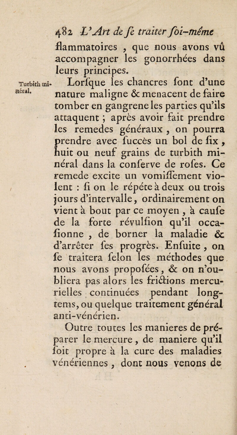 Turbith mi aérai. 482 U Art de Je traiter foi-méme flammatoires , que nous avons vu accompagner les gonorrhées dans leurs principes. Lorfque les chancres font d’une nature maligne & menacent de faire tomber en gangrené les parties qu’ils attaquent ; après avoir fait prendre les remedes généraux , on pourra prendre avec fuccès un bol de fix , huit ou neuf grains de turbith mi¬ néral dans la conferve de rofes. Ce remede excite un vomixTement vio¬ lent : fi on le répété à deux ou trois jours d’intervalle, ordinairement on vient à bout par ce moyen , à caufe de la forte révuliion qu’il occa- lionne , de borner la maladie ôc d’arrêter fes progrès. Enfuite , on fe traitera félon les méthodes que nous avons propofées, & on n’ou¬ bliera pas alors les friâions mercu¬ rielles continuées pendant long- tenis, ou quelque traitement général anti-vénérien. Outre toutes les maniérés de pré¬ parer le mercure , de maniéré qu’il îoit propre à la cure des maladies vénériennes, dont nous venons de