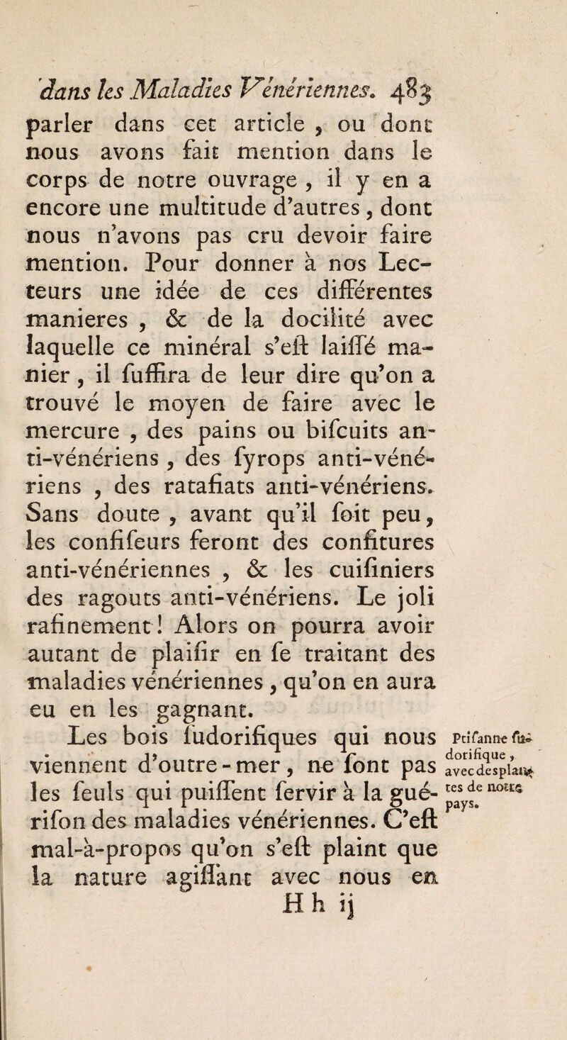 parler dans cet article , ou dont nous avons fait mention dans le corps de notre ouvrage , il y en a encore une multitude d’autres, dont nous n’avons pas cru devoir faire mention. Pour donner à nos Lec¬ teurs une idée de ces différentes maniérés , & de la docilité avec laquelle ce minéral s’eft laiffé ma¬ nier , il fuffira de leur dire qu’on a trouvé le moyen de faire avec le mercure , des pains ou bifeuits an¬ ti-vénériens , des fyrops anti-véné* riens ? des ratafiats anti-vénériens. Sans doute , avant qu’il foit peu, les confifeurs feront des confitures anti-vénériennes , & les cuifiniers des ragoûts anti-vénériens. Le joli rafinement ! Alors on pourra avoir autant de plaifir en fe traitant des maladies vénériennes , qu’011 en aura eu en les gagnant. Les bois ïudorifiques qui nous viennent d’outre - mer , ne font pas les feuls qui puifîent fervir à la gué- rifon des maladies vénériennes. C’eft mal-à-propos qu’on s’eff plaint que la nature a giflant avec nous en H h ij PciTanne ftî® dorifîque » avec desplan* tes de notes pays.
