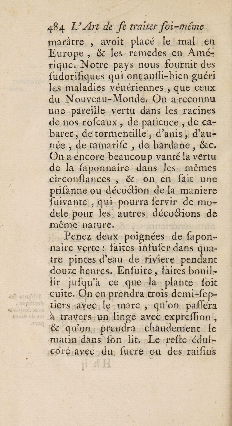 marâtre , avoir placé le mal en Europe , & les^ remedes en Amé¬ rique. Notre pays nous fournit des fudorifiques qui ont aufli-bien guéri les maladies vénériennes , que ceux du Nouveau-Monde. On a reconnu une pareille vertu dans les racines de nos rofeaux, de patience ? de ca¬ baret , de tormentille * d’anis , d’au- née , de tatnarife , de bardane , &c. On a encore beaucoup vanté la vertu de la faponnaire dans les mêmes circonftances ? & on en fait une ptifanne ou décoâion de la maniéré fuivante ? qui pourra fervir de mo¬ dèle pour les autres décoâions de même nature. Penez deux poignées de fapon¬ naire verte : faites infufer dans qua¬ tre pintes d’eau de riviere pendant douze heures. Enfuite 9 faites bouil¬ lir jufqu’à ce que la plante foit cuite. On en prendra trois demi-fep- tiers avec le marc , qu’on pafféra à travers un linge avec expreffion 3 & qu’on prendra chaudement le matin dans fon lit. Le relie édul¬ core avec du fucre ou des raifins