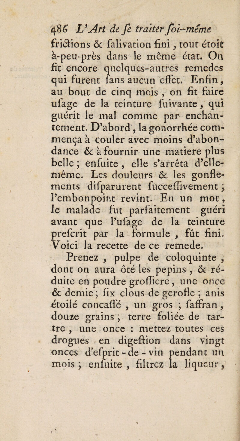 fri&ions & falivation fini, tout étoic à-peu-près dans le même état. On fit encore quelques-autres remedes qui furent fans aucun effet. Enfin, au bout de cinq mois , on fit faire ufage de la teinture fuivante, qui guérit le mal comme par enchan¬ tement. D’abord , la gonorrhée com¬ mença à couler avec moins d’abon¬ dance & à fournir une matière plus belle ; enfuite , elle s’arrêta d’elle- même. Les douleurs & les gonfle¬ ments difparurent fuccefïivement ; l’embonpoint revint. En un mot, le malade fut parfaitement guéri avant que l’ufage de la teinture prefcrît par la formule , fût fini. Voici la recette de ce remede. Prenez , pulpe de coloquinte , dont on aura ôté les pépins , & ré¬ duite en poudre grofliere, une once & demie; fix clous de gerofle ; anis étoilé concalfé , un gros ; faffran, douze grains ; terre foliée de tar¬ tre , une once : mettez toutes ces drogues en digeftion dans vingt onces d'efprit - de - vin pendant un mois ; enfuite , filtrez la liqueur.