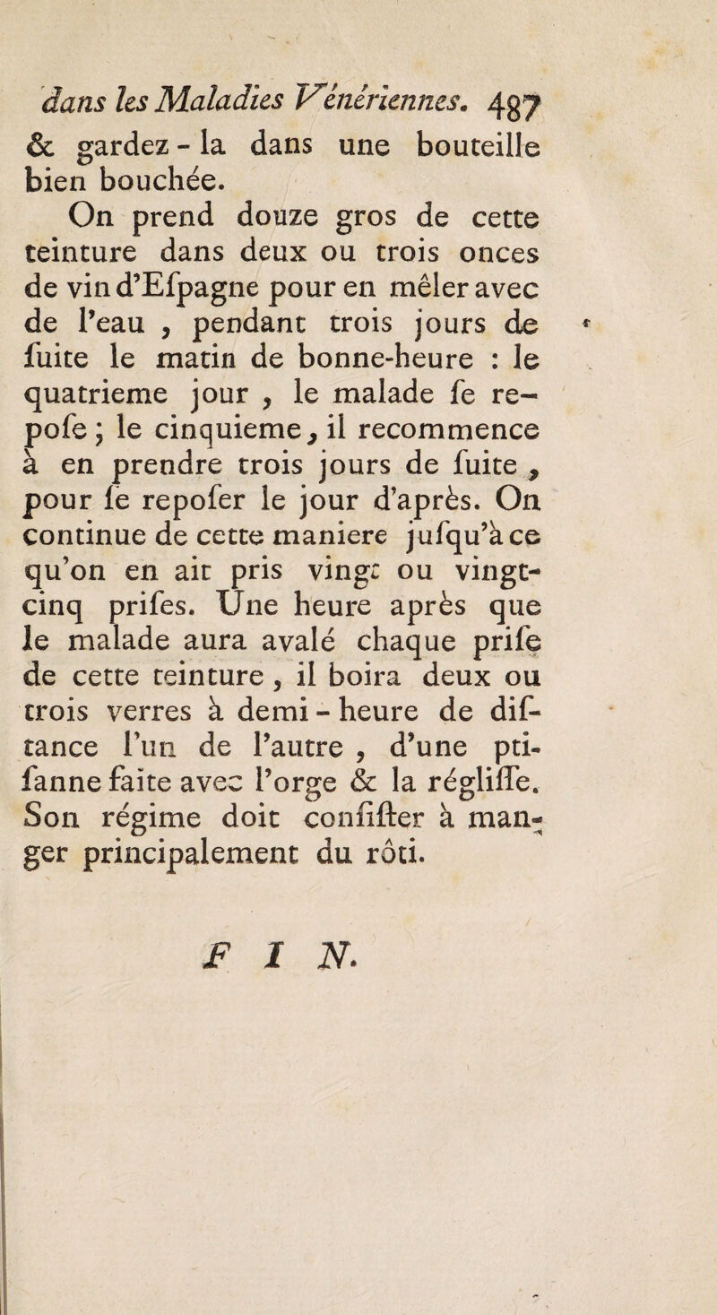 & gardez - la dans une bouteille bien bouchée. On prend douze gros de cette teinture dans deux ou trois onces de vind’Efpagne pour en mêler avec de l’eau , pendant trois jours de * fuite le matin de bonne-heure : le quatrième jour , le malade fe re- pofe; le cinquième, il recommence à en prendre trois jours de fuite , pour le repofer le jour d’après. On continue de cette maniéré jufqu’àce qu’on en ait pris vingt ou vingt- cinq prifes. Une heure après que le malade aura avalé chaque prife de cette teinture , il boira deux ou trois verres à demi - heure de dif- tance l’un de l’autre , d’une pti- fanne faite avec l’orge & la régliffe. Son régime doit conlifter à man¬ ger principalement du rôti. FIN.