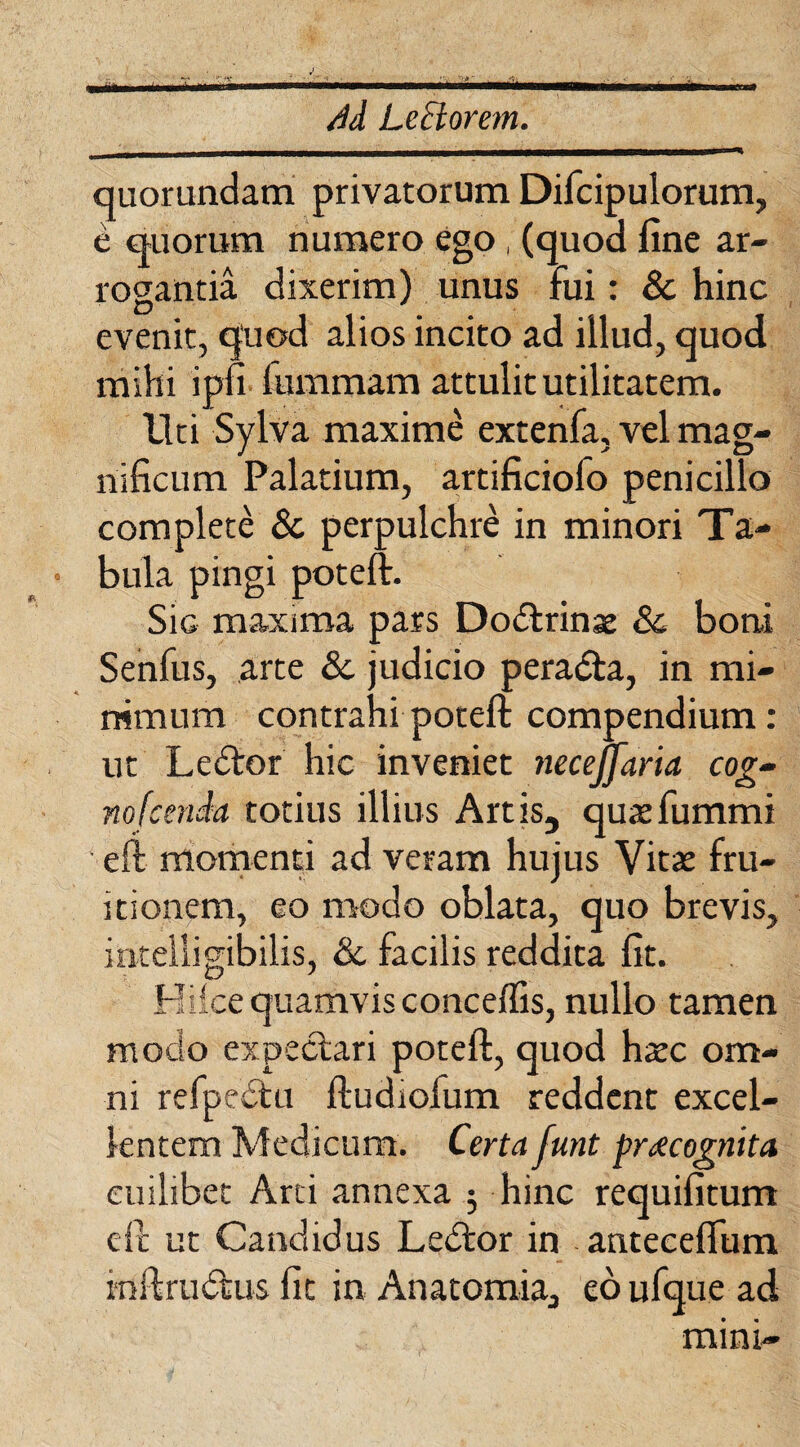 /Id LeBorem. quorundam privatorum Difcipulorum, e quorum numero ego, (quod fine ar¬ rogantia dixerim) unus fui: & hinc evenit, quod alios incito ad illud, quod mihi ipfi fummam attulit utilitatem. Uti Sylva maxime extenfa, vel mag¬ nificum Palatium, artificiofo penicillo complete & perpulchre in minori Ta¬ bula pingi poteft. Sic maxima pars Dodtrinae Sc boni Senfus, arte & judicio peradta, in mi¬ nimum contrahi poteft compendium: ut Ledtor hic inveniet necejfaria cog- nofcenia totius illius Artis, quaefummi eft momenti ad veram hujus Vitae fru¬ itionem, eo modo oblata, quo brevis, intelligibilis, &c facilis reddita fit. Kike quamvis conceflis, nullo tamen modo expectari poteft, quod haec om¬ ni refpedtu ftudiofum reddent excel¬ lentem Medicum. Certa funt pr<ecognita cuilibet Arti annexa $ hinc requifitum eft ut Candidus Ledtor in anteceflum inftrudtus fit in Anatomia, eo ufque ad mini-