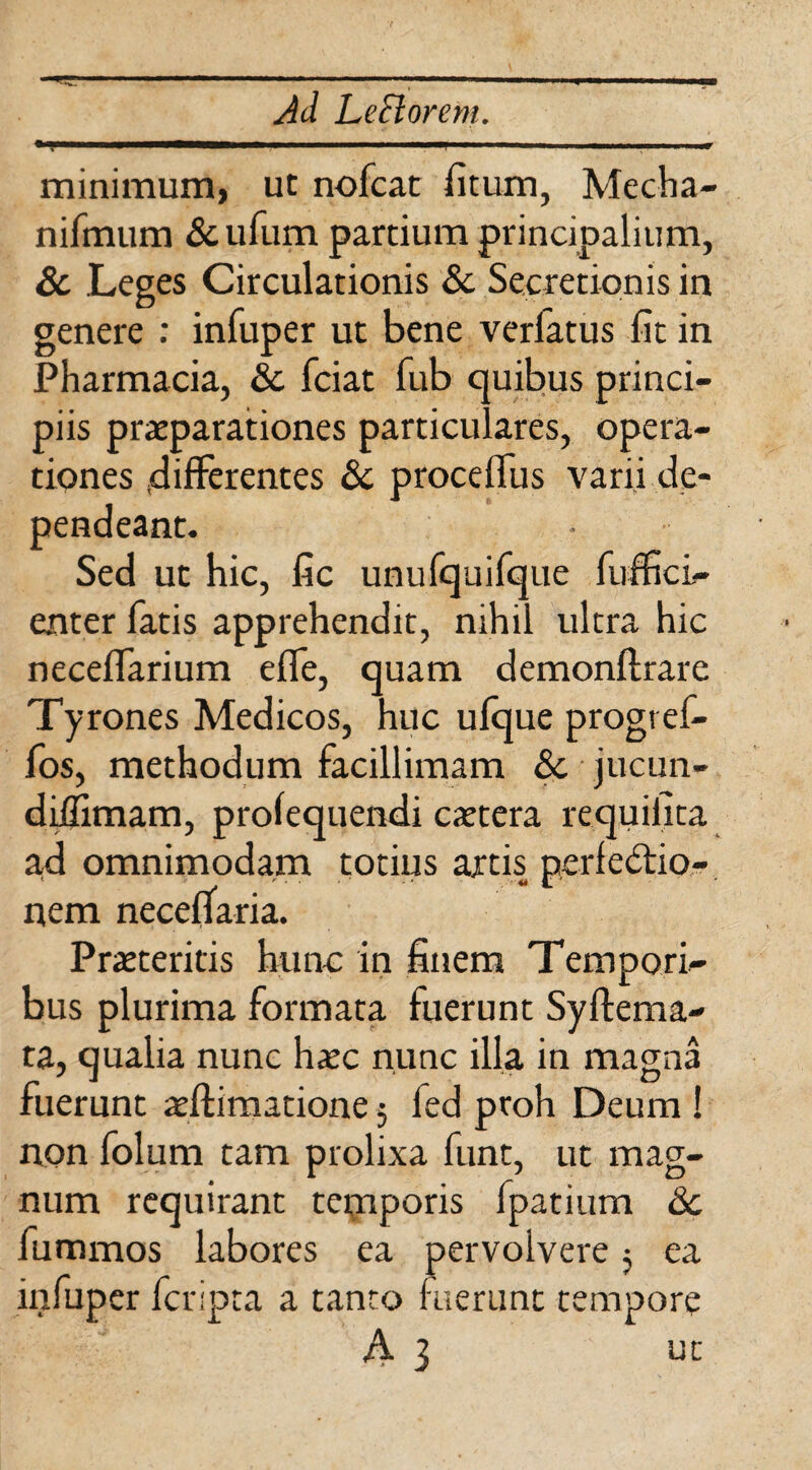 minimum, ut nofcat fitum, Mecha- nifmum & ufum partium principalium, & Leges Circulationis & Secretionis in genere : infuper ut bene verlatus fit in Pharmacia, & fciat fub quibus princi¬ piis praeparationes particulares, opera¬ tiones ^differentes & proceffus varii de¬ pendeant. Sed ut hic, fic unufquifque fuffici- enter fatis apprehendit, nihil ultra hic neceffarium effe, quam demonftrare Tyrones Medicos, huc ufque progref- fos, methodum facillimam &. jucun- diilimam, profequenrii extera requiiita ad omnimodam totius artis perfectio¬ nem neceffaria. Praeteritis hunc in finem Tempori¬ bus plurima formata fuerunt Syftema- ta, qualia nunc haec nunc illa in magna fuerunt aeftimatione; led proh Deum ! non folum tam prolixa funt, ut mag¬ num requirant temporis fpatium &c fummos labores ea pervolvere; ea infuper feripta a tanto fuerunt tempore A 3 ut