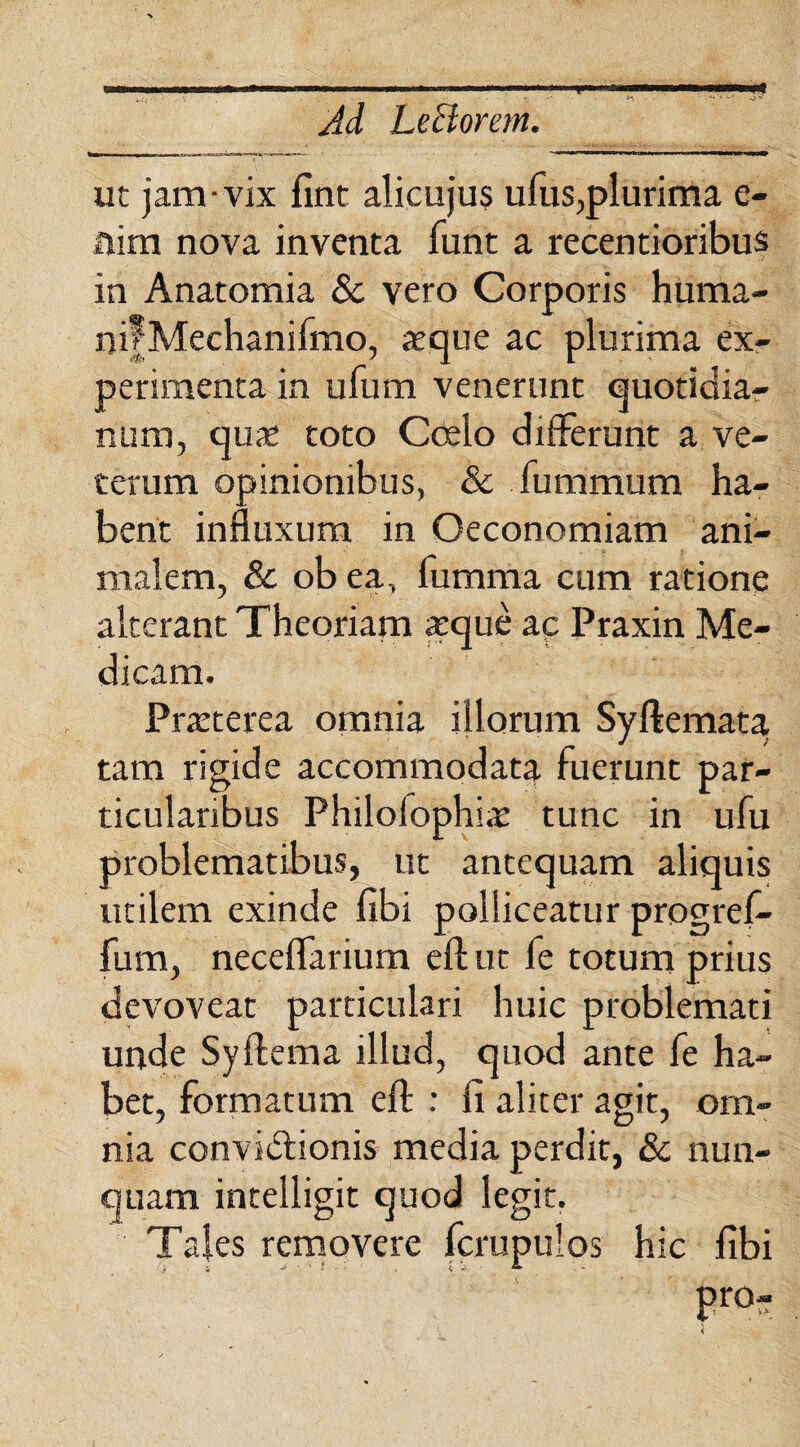 ..' * .. . Ad Lectorem. ut jam-vix fint alicujus ufus,plurima e- Him nova inventa funt a recentioribus in Anatomia & vero Corporis huma- nifMechanilmo, aeque ac plurima ex¬ perimenta in ufum venerunt quotidia- num, quae toto Ccelo diiterunt a ve¬ terum opinionibus, & fummum ha¬ bent influxum in Oeconomiam ani¬ malem, & ob ea, fumma cum ratione alterant Theoriam aeque ac Praxin Me¬ dicam. Praeterea omnia illorum Syftemata tam rigide accommodata luerunt par¬ ticularibus Philolophiae tunc in ufu problematibus, ut antequam aliquis utilem exinde libi polliceatur progref- fum, neceflarium efl; ut fe totum prius devoveat particulari huic problemati unde Syltema illud, quod ante fe ha¬ bet, formatum effc : fi aliter agit, om¬ nia convidtionis media perdit, & nun¬ quam intelligit quod legit. Tales removere fcrupulos hic fibi V i j ■ f . : i V. * pro-