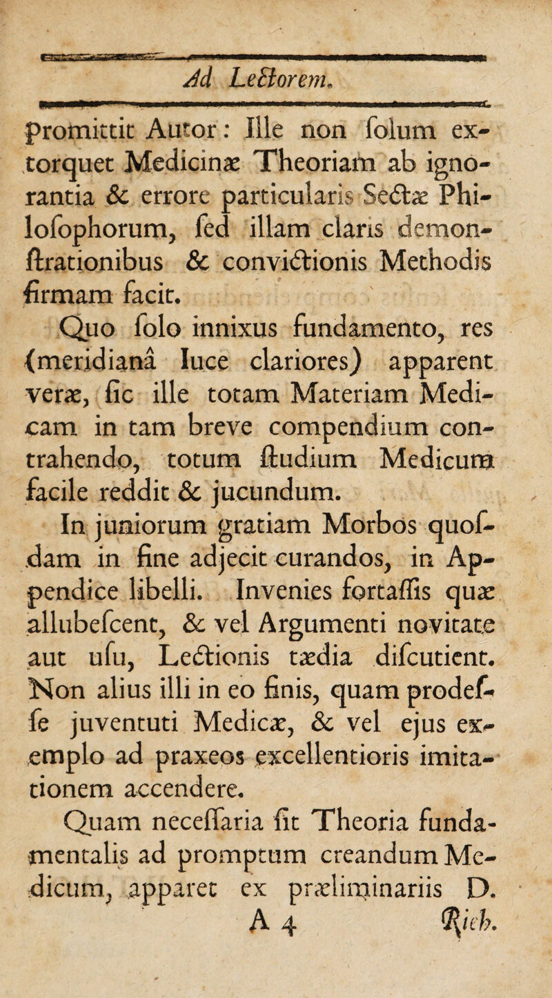 III lll| II ■■■—■ ■■■MIW.— ——>..r—un , >i n. mtmrnwr promittit Autor: Iile non foium ex¬ torquet Medicinae Theoriam ab igno¬ rantia & errore particularis SeCfoe Phi- lofophorum, fed illam claris demon- ftrationibus & convictionis Methodis firmam facit. Quo lolo innixus fundamento, res (meridiana luce clariores) apparent verae, fic ille totam Materiam Medi¬ cam in tam breve compendium con¬ trahendo, totum ftudium Medicum facile reddit & jucundum. In juniorum gratiam Morbos quof- dam in fine adjecit curandos, in Ap¬ pendice libelli. Invenies fortafiis qua: allubefcent, 8c vel Argumenti novitate aut ufu, LeCtionis taedia difeutient. Non alius illi in eo finis, quam prodefi* fe juventuti Medicae, & vel ejus ex¬ emplo ad praxeos excellentioris imita¬ tionem accendere. Quam necelfaria fit Theoria funda¬ mentalis ad promptam creandum Me¬ dicum, apparet ex praelittjinariis D.