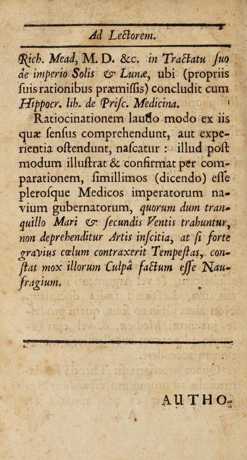 t -9* Ad Lefforem. ftich. Mead, M. D. Scc. in Tr affatu fuq de imperio Solis {? Lun<e, ubi (propriis fuis rationibus praemiffis) concludit cum Mippocr. lih. de tfprifc. Medicina. 1 Ratiocinationem laufio modo ex iis quae fenfus comprehendunt, aut expe¬ rientia oftendunt, nafcatur : illud poft modum illuftrat & confirmat per com¬ parationem, fimillimos (dicendo) efle plerofque Medicos imperatorum na¬ vium gubernatorum, quorum dum tran- quillo Mari & fecundis Ventis trahuntur, non deprehenditur Artis infcitia} at fi forte gravius coelum contraxerit Tempeflast con¬ fiat mox illorum Culpa faffum ejfe Nau¬ fragium. «guammmm *•; A:■■■.>'.; AUTHO-