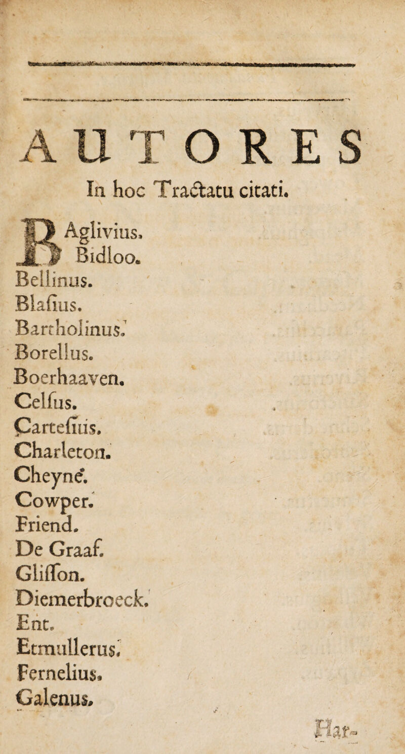 In hoc Tra&atu cicati. ' ■ ■ r '' \ BAglivius, Bidloo. Bellinus. ' , Blafius. Bartholinus.’ Borelius. Boerhaaven. Celfus. CartelTus. Charlecon. Cheyne*. Cowper. Friend. De Graaf. Gliflon. Diemerbroeck. Ent. e Etmullems. Fernelius, / Galenus*