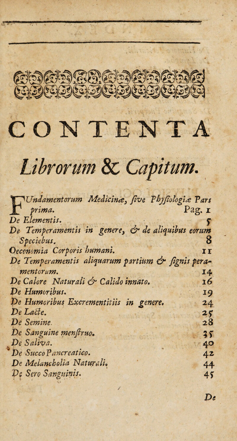 CONTENTA Librorum & Capitum. FUndamcntorum Medicina, jlve Thyftologl<£ Vars prima. Pag. i De Elementis. f De Temperamentis in gener ey & de aliquibus eorum Speciebus. 8 Oeconomia Corporis humani. I r De Temperamentis aliquarum partium & fignis pera- mentorum. De Calore Naturali & Calido innato. De Humoribus. De Humoribus Excrementitiis in genere, De Latie. De Semine. De Sanguine menjlruo• De Saliva. De SuccoEancreatico. De Melancholia Naturali. p£ Sero Sanguinis. / 14 16 24 2? 28 40 42 44 4*