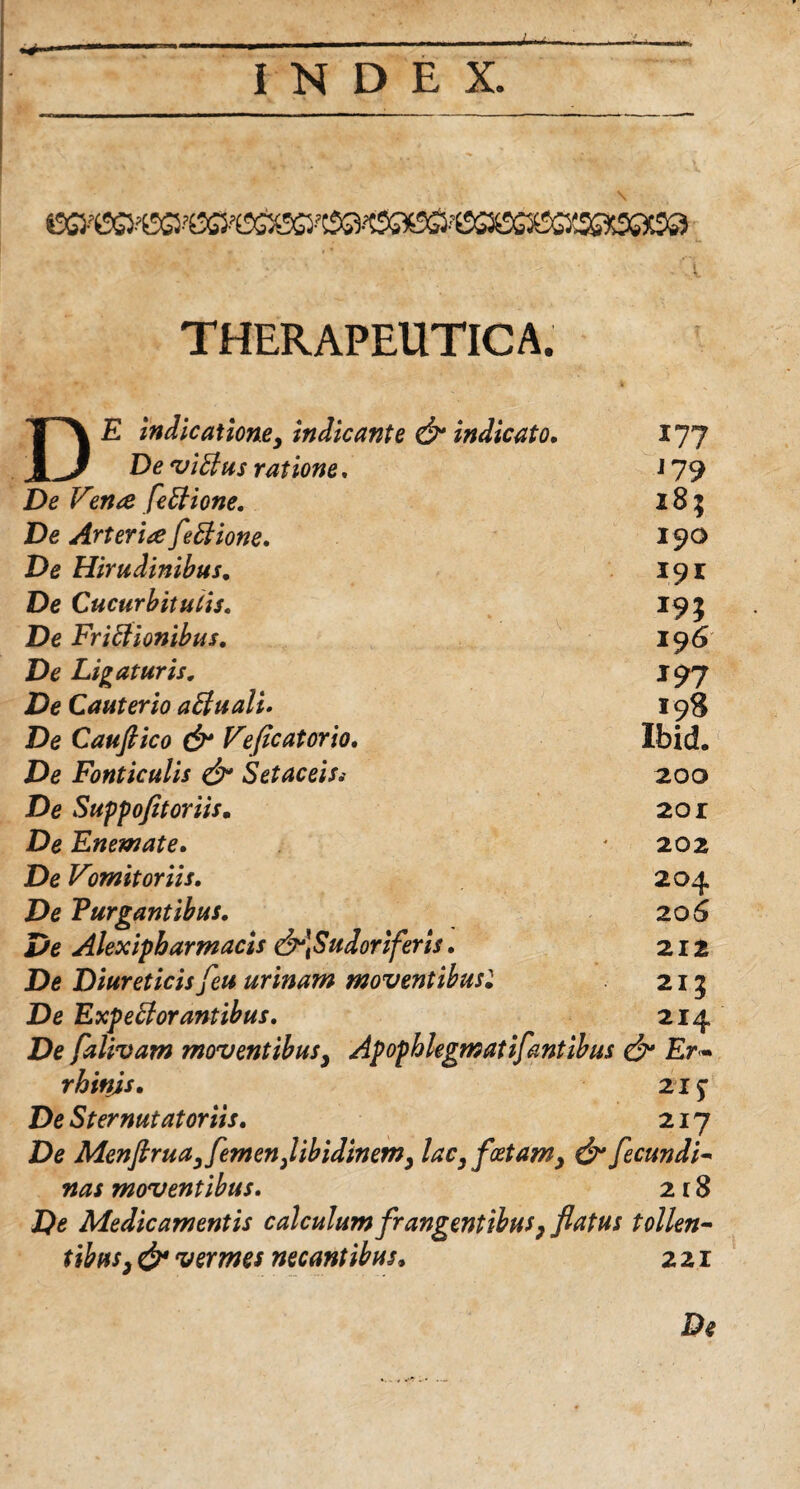 THERAPEUTICA. THX E indicatione, indicante & indicato. i?? jiJ De viCtus ratione. J79 De V?n& feCtione. 18; De ArterieefeCtione. 190 De Hirudinibus. 19* De Cucurbitutis. De Frictionibus. 196 De Ligaturis. 197 De Cauterio aCtuali. 198 De Cauftico & Vflcatorio. Ibid. De Fonticulis & SetaceiSi 200 De Suppo fit oriis. 2or De Enemate. 202 De Vmit oriis. 204 De Purgantibus. 206 De Alexipbarmads &*\Sudoriferis. 212 De Diureticis feu urinam moventibusl 2I3 De ExpeCtorantibus. 214 De falivam moventibus, Ap ophlegm at i f antibus & Er- r hinjs. 21* De St er nutat oriis. 217 De Menftrua, femen,libidinem, lac, foetam, & fecundi- nas moventibus. 2 r 8 Do Medicamentis calculum frangentibus, flatus tollen¬ tibus, & vermes necantibus, 221