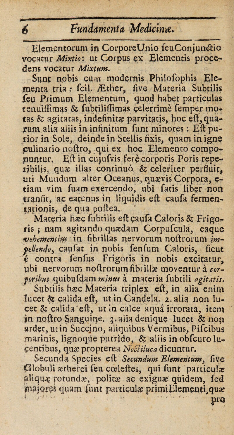 ptam 6 Fundamenta Medicina. Elementorum in CorporeUnio feuConjun&io vocatur Mixtio: ut Corpus ex Elementis proce¬ dens vocatur Mixtum, Sunt nobis cu n modernis Philofophis Ele¬ menta tria: fcil. iEthqr, five Materia Subtilis feu Primum Elementum, quod habet particulas tenuiffimas & fubtiliflimas celerrime femper mo¬ tas & agitatas, indefinita? parvitatis, hoc eft, qua¬ rum alia aliis in infinitum funt minores: Eft pu¬ rior in Sole, deinde in Stellis fixis, quam in igne culinario noftro, qui ex hoc Elemento compo¬ nuntur. Eft in cujufvis fer^ corporis Poris repe- ribiljs, quae illas concinuo & celeriter perfluit, yti Mundum alter Oceanus, quaevis Corpora, e- tiam vim fuam exercendo, ubi fatis liber non tranfit, ac eatenus in liquidis eft caufa fermen- tationis, de qua poftea» Materia haec fubtilis eft caufa Caloris 8z Frigo¬ ris ; nam agitando quaedam Corpufcula, eaque %tehementim in fibrillas nervorum noltrorum im- fcllendo, capiat in nobis fenfum Caloris, ficut € contra fenfus Frigoris in nobis excitatur, libi nervorum noftrorum fibi illae moventur a cor- foribus quibufdam minus a materia fubtili agitatis. Subtilis haec Materia triplex eft, in alia enim lucet & calida eft, ut in Candela. 2. alia non lu¬ cet & calida eft, ut in calce aqua irrorata, item in noftro Sanguine. 5.alia denique lucet & non ardet, ut in Succjno, aliquibus Vermibus, Pifcibus marinis, lignoque putrido, & aliis in obfcuro lu¬ centibus, quae propterea Noctiluca dicuntur. Secunda Species eft Secundum Elementum, five Olobuli aetherei feu cosleftes, qui funt particulae aliqua rotundae, politae ac exiguae quidem, fed quam funt particula primiElemeiHhqua*