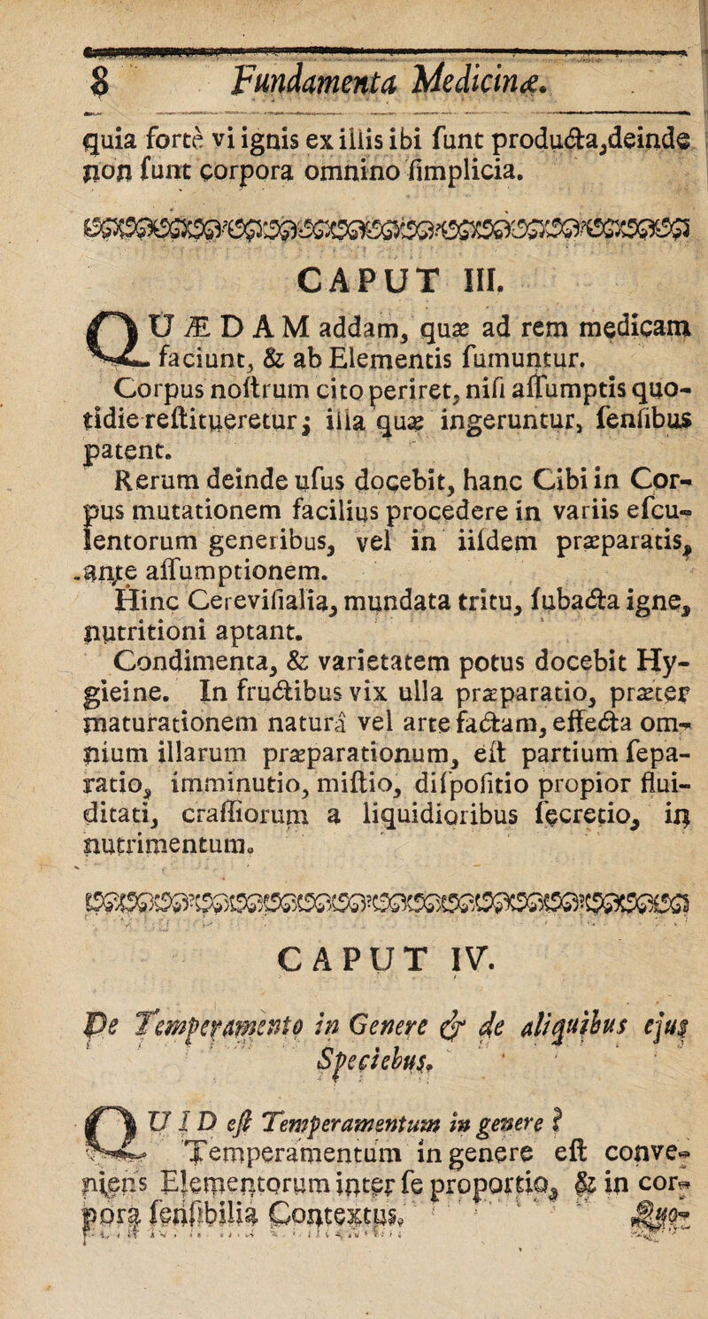 ■ 'iH;i i ■—«1—illi I ^ LI i M'. ■■'■MI. . S Fundamenta Medicine?. quia forte vi ignis ex iliis ibi funt produda,deinde non funt corpora omnino fimplicia. CAPUT III. f~\ U1DAM addam, qu# ad rem medicam faciunt, & ab Elementis fuinuptur. Corpus noftrum cito periret, nifi alfumptis quo¬ tidie reftitiieretur£ ilia qu# ingeruntur, fenfibus patent. Rerum deinde ufus docebit, hanc Cibi in Cor¬ pus mutationem facilius procedere in variis efcu- lentorum generibus, vel in iildem praeparatis^ .an;e alfumptionem. Hinc Cereviiialia, mundata tritu, (ubada igne^ Siptritioni aptant. Condimenta, & varietatem potus docebit Hy- gieine. In frudibus vix ulla praeparatio, praeter maturationem natura vel arte fadam, effeda om¬ nium illarum praeparationum, eit partium fepa- ratio, imminutio, miftio, difpofitio propior flui- ditati, craffiorum a liquidioribus fecretio^ in nutrimentum.. CAPUT IV. pe I mPermexto in Genere 4e aliquibus eju$ f. A t ■ - • « | v ' \ 1 U I D eji Temperamentum in genere i * Temperamentum in genere eft conve^ pipns Elementorum inter fe proportio^ in corr f ' • 1 * ■ ' • *' ‘t * •-’• ia