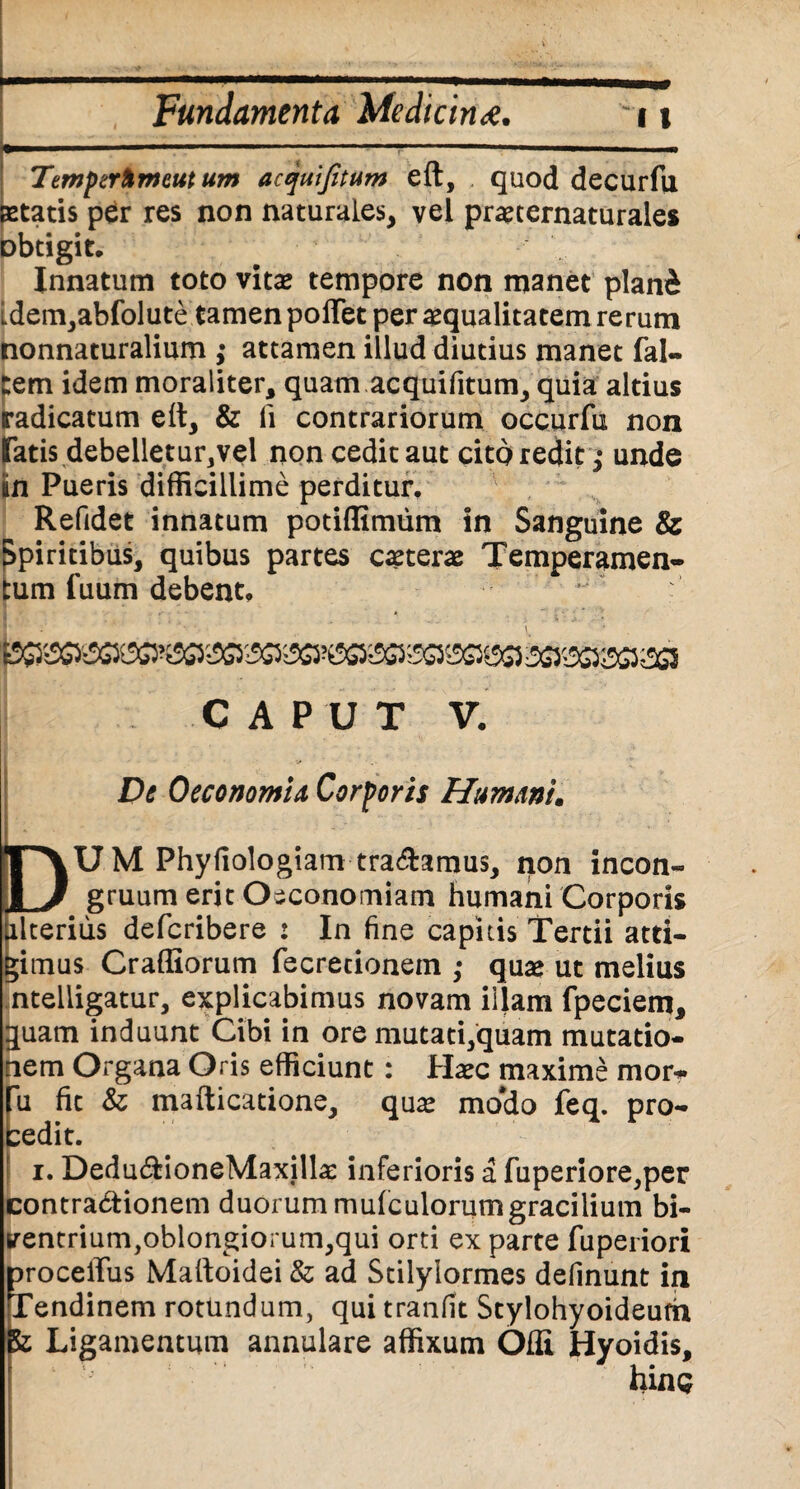Temferhmeuttim acquijitum eft, quod decurfu statis per res non naturales, vel praecernaturales obtigit. Innatum toto vitae tempore non manet plani Ldem,abfolute tamen poffet per squalitatem rerum nonnaturalium ; attamen illud diutius manet fal- tem idem moraliter, quam acquifitum, quia altius radicatum eft, & fi contrariorum occurfu non fatis debelletur,vel non cedit aut cito redit ,* unde un Pueris difficillime perditur. Refidet innatum potiflimum in Sanguine & Spiritibus, quibus partes csterae Temperamen¬ tum luum debent. ^'^5050^ SG&S&Gi&l CAPUT V. De Oeconomia Corporis Humani* DU M Phyfiologiam tradamus, non incon- gruum erit Oeconomiam humani Corporis alterius defcribere : In fine capitis Tertii atti¬ gimus Crafliorum fecretionem ; quae ut melius nteiiigatur, explicabimus novam illam fpeciem, quam induunt Cibi in ore mutati,quam mutatio¬ nem Organa Oris efficiunt: Haec maxime mor- fu fit & mafticatione, quae mo*do feq. pro- bedit. i. Dedu£tioneMaxillae inferioris a fuperiore,per contra&ionem duorum mufculorumgracilium bi¬ ventrium,oblongiorum,qui orti ex parte fuperiori DrocelTus Maftoidei & ad Stilylormes definunt in Tendinem rotundum, qui tranfit Stylohyoideum Ligamentum annulare affixum Offi Hyoidis, hinc