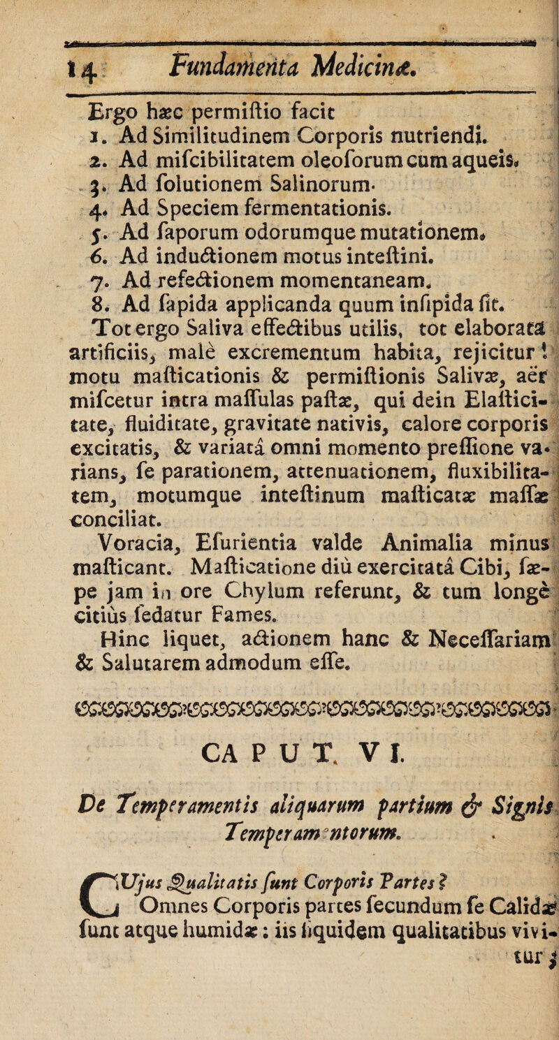 14 Fundamenta Medicina. m  --- 1 - - 1 ■ i 1 1 ' Ergo hasc permiftio facit 1. Ad Similitudinem Corporis nutriendi. 2. Ad mifcibilitatem oleoforum cum aqueis* 3* Ad folutionem Salinorum- 4* Ad Speciem fermentationis. 5. Ad faporum odorumque mutationem* 6. Ad indu&ionem motus inteftini. 7. Ad refe&ionem momentaneam. 8. Ad fapida applicanda quum infipida fit. Tot ergo Saliva effedfcibus utilis, tot elaborata artificiis, male excrementum habita, rejicitur i motu mafticationis & permiftionis Salivas, aer mifcetur intra maffulas paftae, qui dein Eiattici- tate, fluiditate, gravitate nativis, calore corporis excitatis, & variata omni momento preffione va* lians, fe parationem, attenuationem, fluxibilita- tem, motumque inteftinum mafticatx maffas conciliat. Voracia, Efurientia valde Animalia minus mafticant. Mafticatione diu exercitata Cibi, fas- pe jam in ore Chylum referunt, & tum longe citius fedatur Fames. Hinc liquet, a&ionem hanc & NeceiTariam & Salutarem admodum efle. ■ j CA P U t VI. De Temperamentis aliquarum partium & Signis Temperam ntorum* CWjus Qualitatis funt Corporis Partes ? j Omnes Corporis partes fecundum fe Calidi funt atque humid*; iis liquidem qualitatibus vivi»