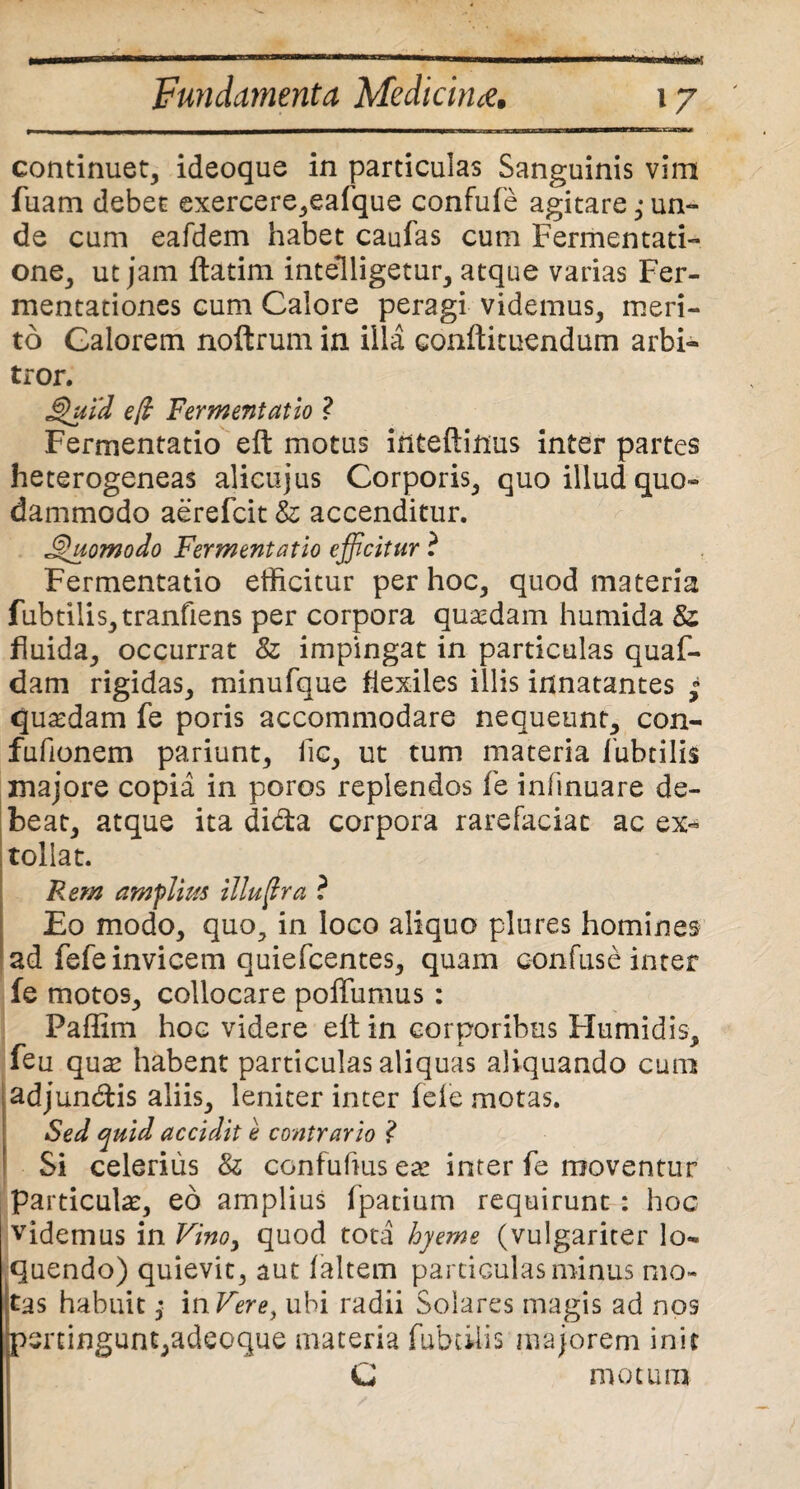 continuet, ideoque in particulas Sanguinis vim fuam debet exercere,eafque confufe agitare ,* un¬ de cum eafdem habet caufas cum Fermentati- one, ut jam ftatim intelligetur, atque varias Fer- mentationes cum Calore peragi videmus, meri¬ to Calorem noftrum in illa confticuendum arbi¬ tror. Quid eft Fermentatio ? Fermentatio eft motus inteftinus inter partes heterogeneas alicujus Corporis, quo illud quo¬ dammodo aerefcit & accenditur. Quomodo Fermentatio efficitur ? Fermentatio efficitur per hoc, quod materia fubtilis,tranfiens per corpora quaedam humida & fluida, occurrat & impingat in particulas quaf- dam rigidas, minufque flexiles illis innatantes » quaedam fe poris accommodare nequeunt, con- fiffionem pariunt, lic, ut tum materia fubtilis majore copia in poros replendos fe inftnuare de¬ beat, atque ita dibta corpora rarefaciat ac ex¬ tollat. Rem amplius illuftra ? Eo modo, quo, in loco aliquo plures homines ad fefe invicem quiefcentes, quam confuse inter fe motos, collocare poffumus : Faffim hoc videre elt in corporibus Humidis, feu qute habent particulas aliquas aliquando cum adjundis aliis, leniter inter fele motas. Sed quid accidit e contrario ? Si celerius & ccnfufiusese inter fe moventur particula, eo amplius fpacium requirunt : hoc videmus in Vino, quod tota hyeme (vulgariter lo¬ quendo) quievit, aut laltem particulas minus mo¬ tas habuit $ inVere, ubi radii Solares magis ad nos pertingunt,adeoque materia fubxiiis majorem init C motum