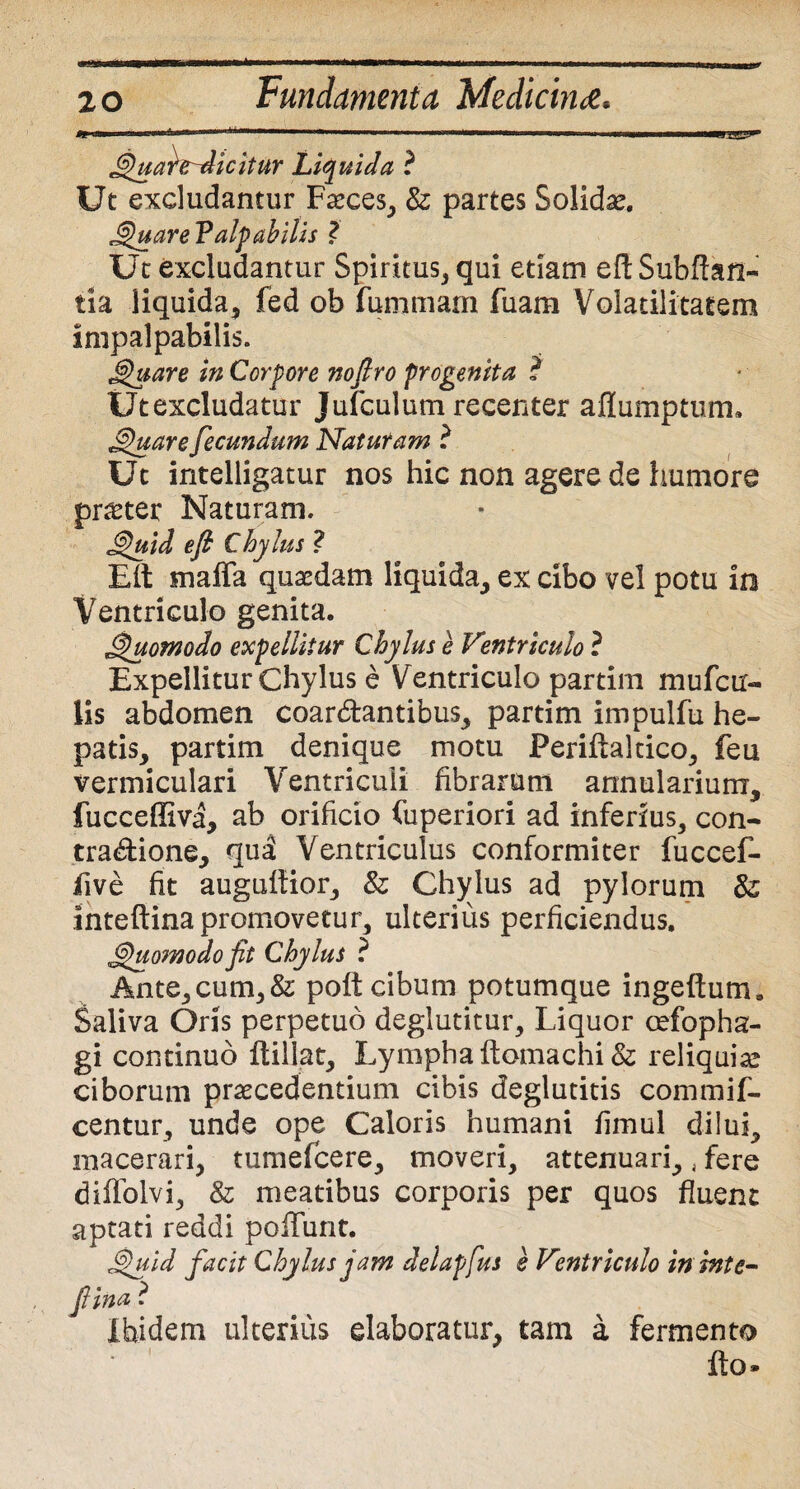 Quartr-dicitur Liquida ? Ut excludantur Fasces, & partes Solidae. QuareP alp abilis ? Ut excludantur Spiritus, qui etiam eftSubftan- tia liquida, fed ob fummam fuam Volatilitatem impalpabilis. Quare in Corpore nofiro progenita ? Utexcludatur Jufculutn recenter aflumptum. Sinuare fecundum Naturam i Ut intelligatur nos hic non agere de humore prster Naturam. Quid e fi Chylus ? Eit maffa quaedam liquida, ex cibo vel potu in Ventriculo genita. Quomodo expellitur Chylus e Ventriculo ? Expellitur Chylus e Ventriculo partim mufcir- lis abdomen coar&antibus, partim impulfu he¬ patis, partim denique motu Perifialtico, feu vermiculari Ventriculi fibrarum annularium, fucceffiva, ab orificio Cuperiori ad inferius, con- tradione, qud Ventriculus conformiter fuccef- five fit augultior, & Chylus ad pylorum inteftina promovetur, ulterius perficiendus. 'Quomodofit Chylus ? Ante, cum, & poft cibum potumque ingeftum. Saliva Oris perpetuo deglutitur. Liquor cefopha- gi continuo ftillat. Lympha ftomachi & reliquia! ciborum praecedentium cibis deglutitis commif- centur, unde ope Caloris humani fimul dilui, macerari, tumefcere, moveri, attenuari,, fere diflolvi, & meatibus corporis per quos fluent aptati reddi poliunt. Quid facit Chylus jam delapfus e Ventriculo inhtte- fiina ? ibidem ulterius elaboratur, tam a fermento fto»