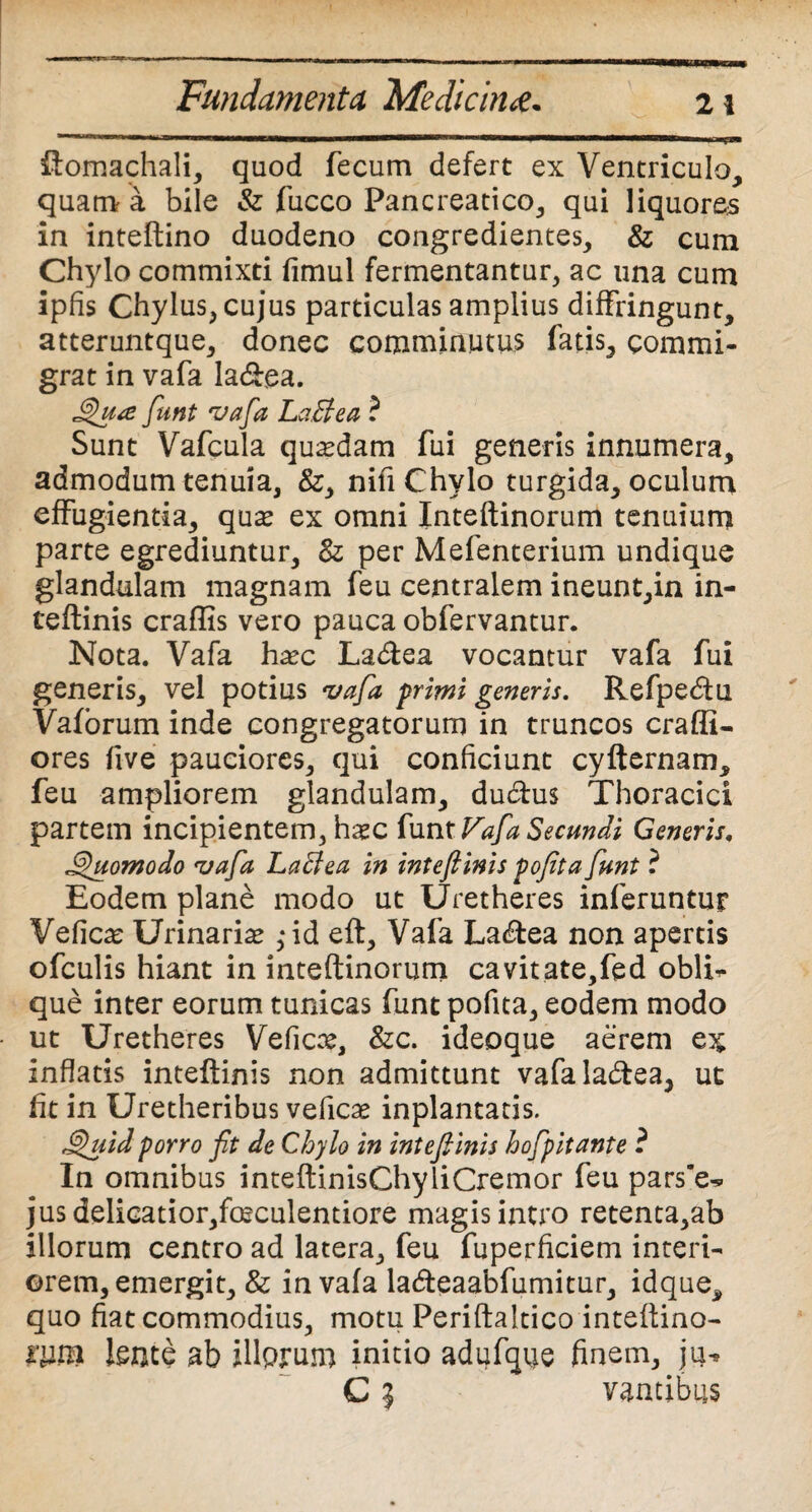 ftomachali, quod fecum defert ex Ventriculo, quam a bile & fucco Pancreatico, qui liquores in inteftino duodeno congredientes, & cum Chylo commixti fimul fermentantur, ac una cum ipfis Chylus, cujus particulas amplius diffringunt, atteruntque, donec comminutus fatis, commi¬ grat in vafa la&ea. Qu<e fiunt vafia LaBea ? Sunt Vafcula quadam fui generis innumera, admodum tenuia, &, nifi Chylo turgida, oculum effugientia, quas ex omni Inteftinorum tenuium parte egrediuntur, 8z per Mefenterium undique glandulam magnam feu centralem ineunt,in in¬ teftinis craffis vero pauca obfervantur. Nota. Vafa hasc La&ea vocantur vafa fui generis, vel potius vafa primi generis. Refpecftu. Vaforum inde congregatorum in truncos craffii- ores five pauciores, qui conficiunt cyfternam, feu ampliorem glandulam, du&us Thoracici partem incipientem, hasc funt Vafa Secundi Generis, Quomodo vafa LaBea in inteftinis pofita funt ? Eodem plane modo ut Uretheres inferuntur Veficas Urinarias ,-id eft, Vafa La<ftea non apertis ofculis hiant in inteftinorum cavitate,fed obii.- que inter eorum tunicas funt pofita, eodem modo ut Uretheres Veficas, &c. ideoque aerem inflatis inteftinis non admittunt vafala&ea, ut fit in Uretheribus veficas inplantatis. Quid porro fit de Chylo in intefiinis hofipitante ? In omnibus inteftinisChyliCremor feu pars’e^ jus delicatior,fosculentiore magis intro retenta,ab illorum centro ad latera, feu fuperficiem interi¬ orem, emergit, & in vafa la&eaabfumitur, idque, quo fiat commodius, motu Periftakico inteftino- lente ab illprum initio adufque finem, ju^ C i vantibus