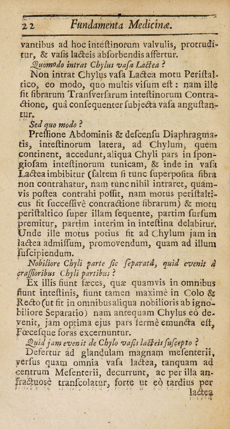 ex» •a» Fundamenta Medicina. vantibus ad hoc iriteftinofum valvulis, protrudi¬ tur, & vafis ladeis abforbendis affertur. J^uomodo intrat Chylus vafa La&ea ? Non intrat Chylus vafa Ladea motu Periftal- cico, eo modo, quo multis vifum eft : nam ille fit fibrarum Tranfverfarum inteftinorum Contra¬ ctione, qua confequenter fubjeda vafa anguftaq- tnr. •  - A:1: ' ’ Sed quo modo ? Prefllone Abdominis 8z defcenfu Diaphragma¬ tis, inteftinorum latera, ad Chylum, quem continent, accedunt, aliqua Chyli pars infpon- giofam inteftinorum tunicam, 8z inde in vafa Ladea imbibitur (faltem fi tunc fuperpofita fibra non contrahatur, nam tfinc nihil intraret, quam¬ vis poftea contrahi poffit, nam motus periftalti- cus fit fucceffive contradione fibrarum) & motu periftaltico fuper illam fequente, partim furfum premitur, partim interim in inteftina delabirur. Unde ille motus potius fit ad Chylum jam in ladea admiffum, promovendum, quam ad illum fufeipiendum. Nobiliore Chyli farte fic feparatd, quid evenit d cr affor ibus Chyli partibus ? Ex illis fiunt feces, qnx quamvis in omnibus fiunt inteftinis, fiunt tamen maxime in Colo & Redo (ut fit in omnibus aliqua nobilioris ab igno¬ biliore Separatio) nam antequam Chylus eo de- yenit, jam optima ejus pars ferme emunda eft, foecefque foras excernuntur. $hiid jam evenit de Chylo 'uafs laEleisfufeepto ? Defertur ad glandulam magnam mefenterii, verfus quam omnia vafa ladea, tanquam ad centrum Mefenterii, decurrunt, ac per illa an- fraduose tranfcolatur, forte ut eo tardius per