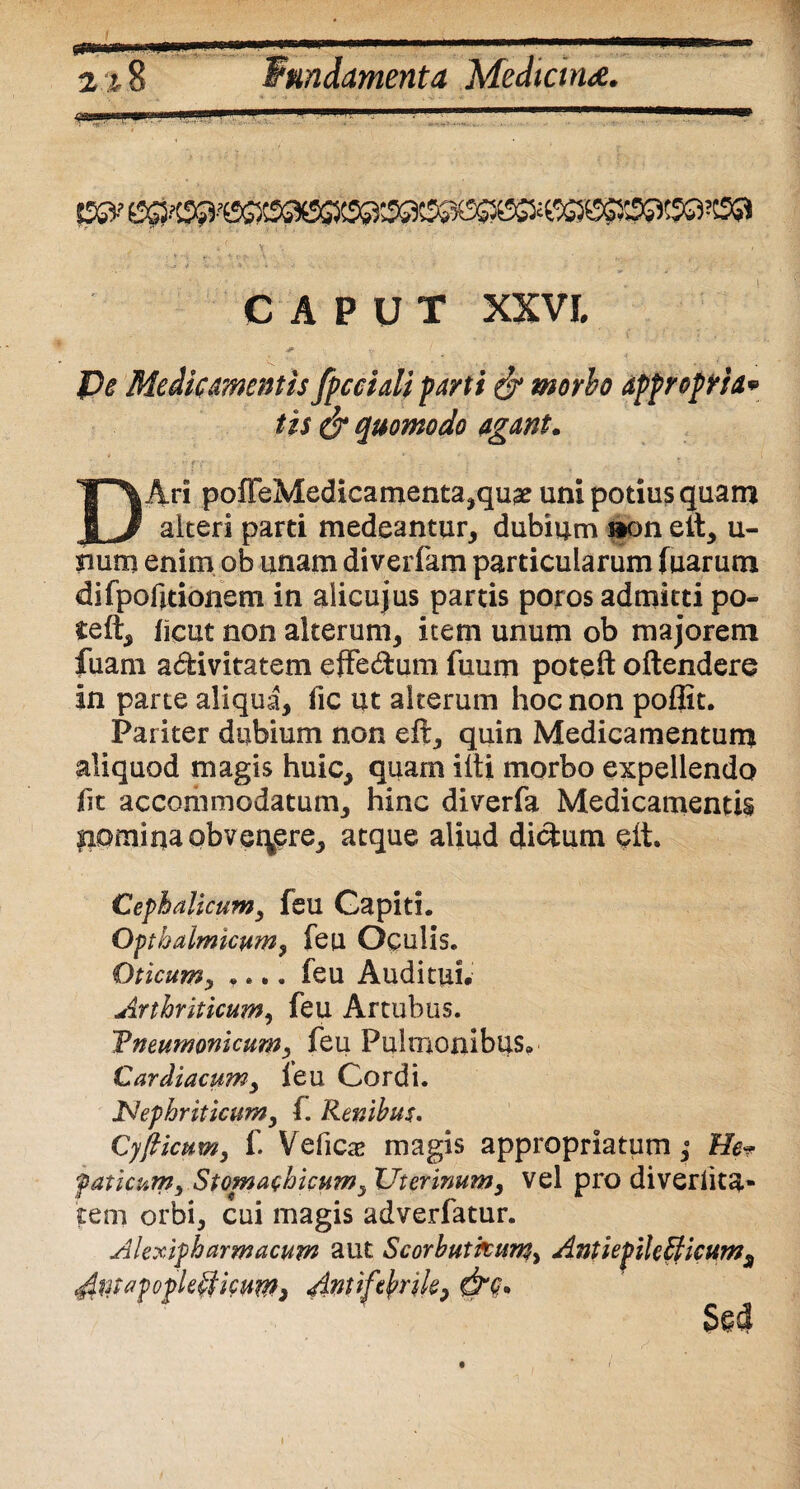 CAPUT XXVI, De Medicamentis fpcciali parti & morbo appropria* tis & quomodo agant. Ari poffeMedicamenta,qu£ uni potius quam JL# alteri parti medeantur, dubium »on elt, u- sium enim ob unam diverfam particularum fuarum difpofitionem in aiicujus partis poros admitti po¬ te ft, licut non alterum, item unum ob majorem luam a&ivitatem efFe&um. fuum poteft oftendere in parte aliqua, fic ut alterum hoc non poflit. Pariter dubium non effc, quin Medicamentum aliquod magis huic, quam iiti morbo expellendo fit accoriimodatum, hinc diverfa Medicamentis pomi na obvenere, atque aliud dictum eit. Cephalicum, feu Gapiti. Opthalmkum, feu Oculis. Oticumy .... feu Auditui. Arthriticum, feu Artubus. Tneumonicumy feu Pulmonibus. Cardiacumy ieu Cordi. Nephriticumy f. Renibus. Cyfticumy f. Vefica? magis appropriatum; He* faticumy Stomachicum, Uterinum y vel pro diveriita* tem orbi, cui magis adverfatur. Alexipharmacum aut Scorbutfcum> Antiepilefficums Sed t