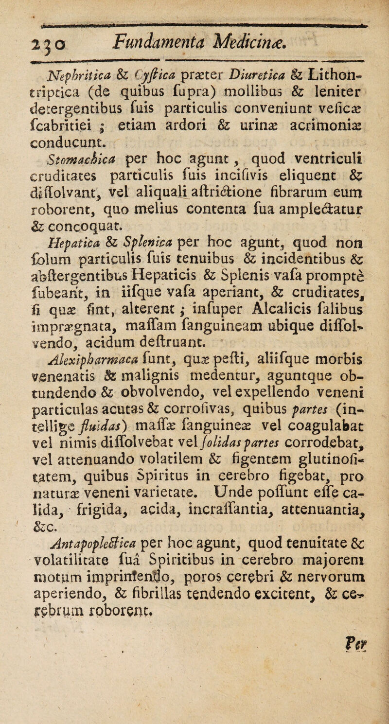 220 Fundamenta Medicina. Nephritica & Cyftica praeter Diuretica 8z Lithon- triptica (de quibas fupra) mollibus & leniter detergentibus fuis particulis conveniunt velicae fcabritiei ; etiam ardori & urinae acrimoniae conducunt. Stomachica per hoc agunt, quod ventriculi cruditates particulis fuis incifivis eliquent & diffoivant, vel aliquali aftri&ione fibrarum eum roborent, quo melius contenta fua ample&atur Sz concoquat. Hepatica & Splenica per hoc agunt, quod non fclum particulis fuis tenuibus & incidentibus & abftergentibus Hepaticis &; Splenis vafa prompte fubearit, in iifque vafa aperiant, & cruditates, fi quae fint, alterent ,• infuper Alcalicis falibus impraegnata, maffam fanguineam ubique diffol* vendo, acidum deftruant. Alexipharmaca funt, qus pefti, aliifque morbis venenatis Bz malignis medentur, aguntque ob¬ tundendo Sz obvolvendo, vel expellendo veneni particulas acutas & corrofivas, quibus partes (in- tellige fluidas) malfe fanguineas vel coagulabat vel nimis dilfolvebat vel Jolidaspartes corrodebat, vel attenuando volatilem & figentem glutinofi- tatem, quibus Spiritus in cerebro figebat, pro naturae veneni varietate. Unde poliunt elfe ca¬ lida, frigida, acida, incralfantia, attenuantia, &c. Antapopleftica per hoc agunt, quod tenuitate & volatiiitate fua Spiritibus in cerebro majorem motum imprinfendo, poros cerebri & nervorum aperiendo, & fibrillas tendendo excitent, & ce-* rebrum roborem*