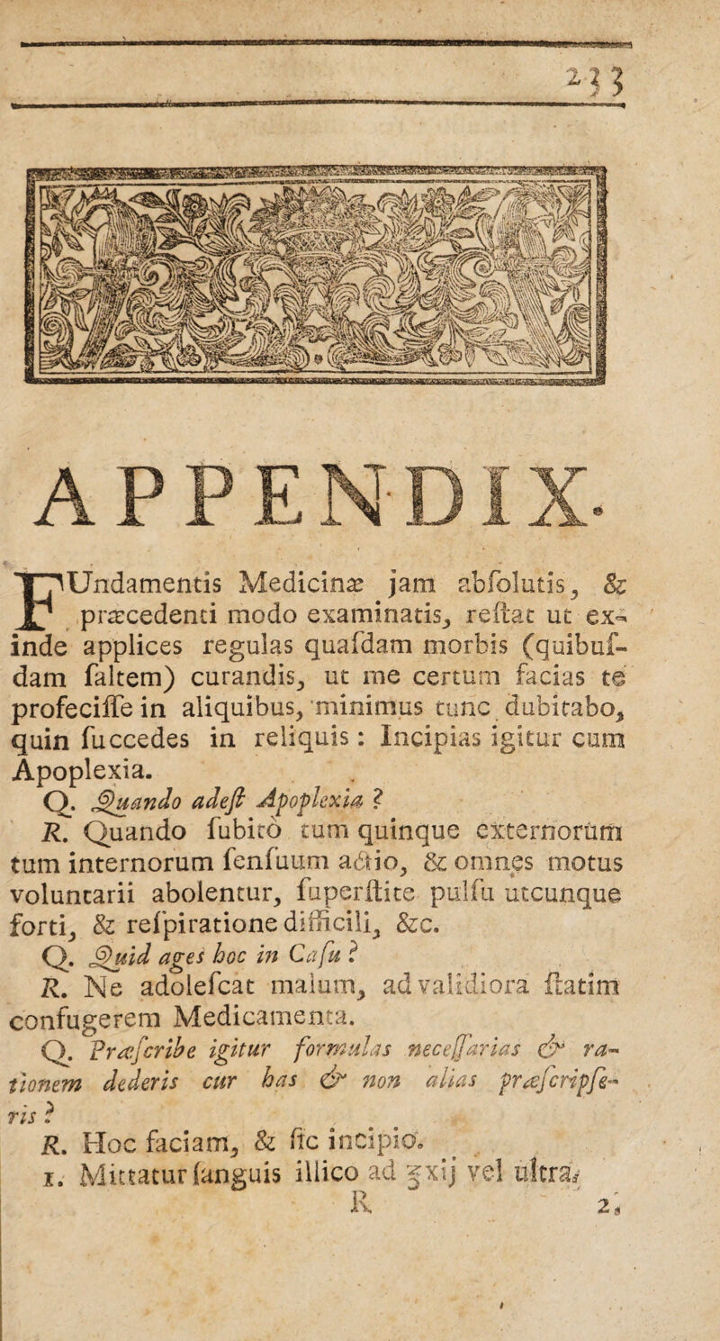 __ 2 ? ? —P—II II H II ■.. mmammwmi iu i i»«wmn^ AP FUndamentis Medicina jam abfolutis , & procedenti modo examinatis, reflat ut ex¬ inde applices regulas quaidam morbis (quibuf- dam faltem) curandis, ut me certum facias te profeciffe in aliquibus/minimus tunc dubitabo, quin fuccedes in reliquis: Incipias igitur cum Apoplexia. Q. Quando adefi Apoplexia ? R. Quando fubito tum quinque externorum tum internorum fenfuum adtio, & omnes motus voluntarii abolentur, fuperflite pulfu utcunque forti, & refpiratione difficili, &c. Q. Quid ages hoc in Cafu ? R. Ne adolefcat malum, ad validiora flarim confugerem Medicamenta. Q. Prafcribe igitur formulas neceffarias & ra¬ tionem dederis cur has & non alias prajcripfr ris ? R. Hoc faciam, & fic incipio: i. Mittatur (anguis illico ad gxij vel ultra* R 2 \ i