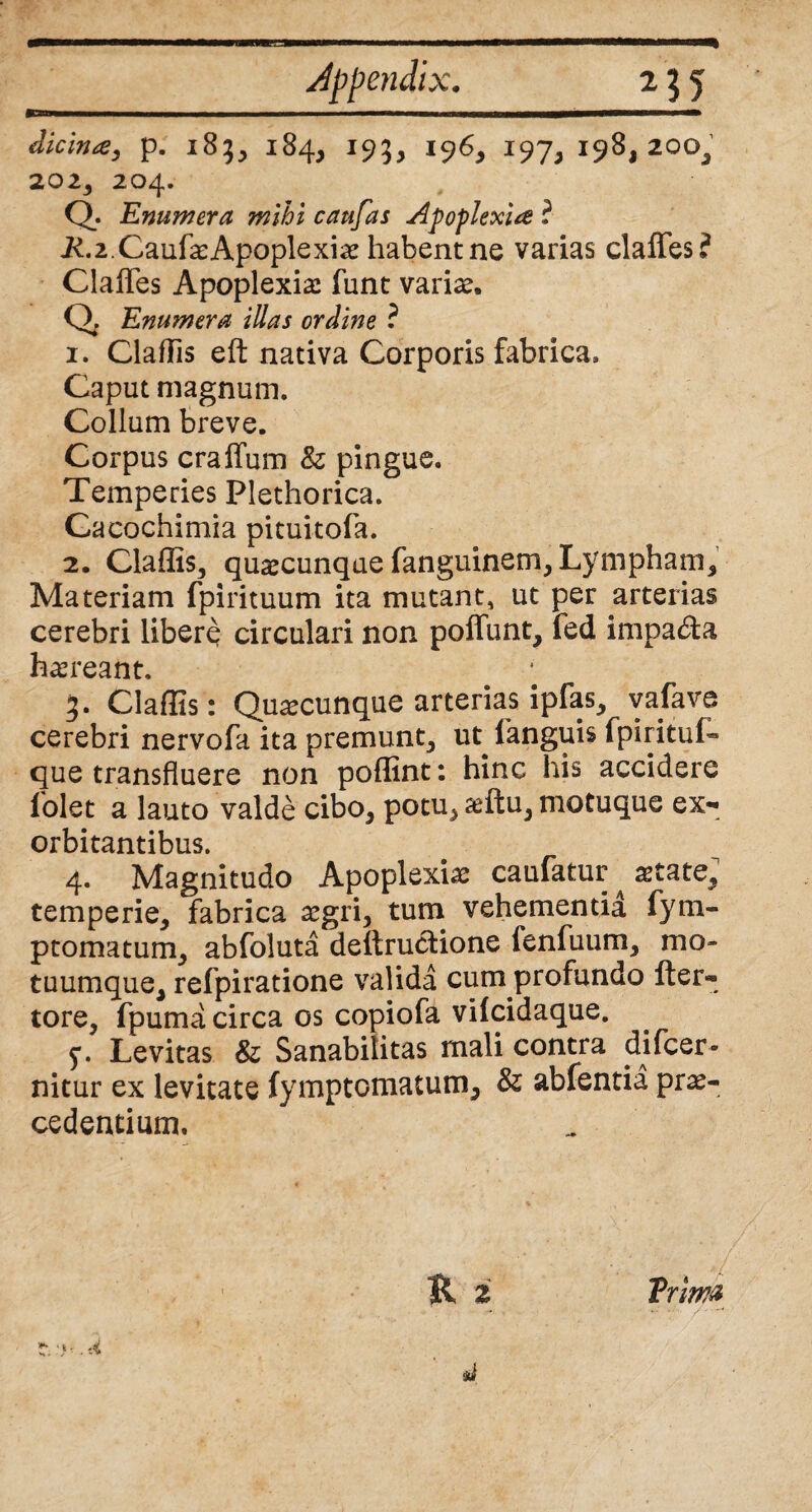 dicina, p. 185, 184, 195, 196, 197,198,200, 202, 204. Q- Enumera mihi caufas Apoplexia ? i£.2.CaufxApoplexix habent ne varias claffes? Claffes Apoplexia funt varix. Q Enumera illas ordine ? 1. Claflis eft nativa Corporis fabrica. Caput magnum. Collum breve. Corpus craffum & pingue. Temperies Plethorica. Cacochimia pituitofa. 2. Claflis, quxcunque fanguinem, Lympham, Materiam fpirituum ita mutant, ut per arterias cerebri libere circulari non poffunt, fed impa&a hxreant. 3. Claflis: Quxcunque arterias ipfas, vafava cerebri nervofa ita premunt, ut languis fpiritul- que transfluere non poffint: hinc his accidere Colet a lauto valde cibo, potu, xftu, motuque ex¬ orbitantibus. 4. Magnitudo Apoplexix caufatur astate, temperie, fabrica xgri, tum vehementia fym- ptomatum, abfoluta deftrucHone fenfuum, mo¬ tuumque, refpiratione valida cum profundo fter- tore, fpuma circa os copiofa vilcidaque. 5*. Levitas & Sanabilitas mali contra difcer- nitur ex levitate fymptomatum, & abfentia prae¬ cedentium. R Trima