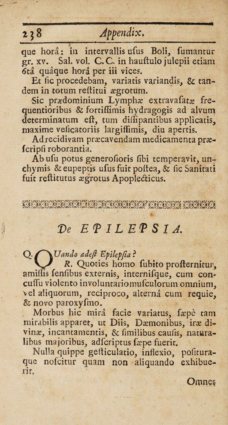 ei que hora: in intervallis ufus Boli, fumantur gr. xv. Sal* vol. C.C. in hauftulo julepii etiam 6ti quaque hora per iii vices» Et fic procedebam, variatis variandis, &: tan¬ dem in totum reditui aegrotum. Sic praedominium Lympha extravafatae fre- quentioribus & fortiffimis hydragogis ad alvum determinatum eft, tum diffipantibus applicatis^ maxime veficatoriis largiflimis, diu apertis. Adrecidivam praecavendam medicamenta prae- fcripfi roborantia. Ah ufu potus generofioris (ibi temperavit, un~ chymis & eupeptis ufus fuit poitea, & fic Sanitati fuit reftitutus aegrotus Apopledicus. mmm De EPILEPSIA QV~\ Uando adefi Epilepfia ? \^/ R. Quoties homo fubito profternitur, a miliis fenfibus externis, internifque, cum con- cuifu violento involuntariomufculorum omnium, vel aliquorum, reciproco, alterna cum requie, & novo paroxyfmo. Morbus hic mira facie variatus, faepe tam mirabilis apparet, ut Diis, Daemonibus, irae di¬ vinae, incantamentis, & fimilibus caufis, natura¬ libus majoribus, adfcriptus faepe fuerit. Nulla quippe gefticulatio, inflexio, pofitura- que nofcitur quam non aliquando exhibue¬ rit» Omnes