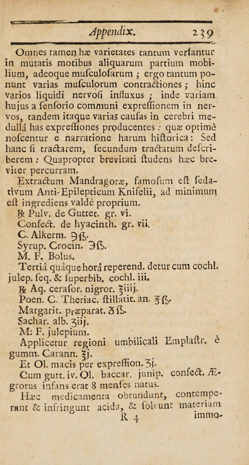 Omnes rameis ha* varietates tantum vertantur in mutatis motibus aliquarum partium mobi¬ lium, adeoque mufculofarum ; ergo tantum po¬ nunt varias mufculorum contractiones; hinc varios liquidi nervofi influxus ,* inde variam hujus a fenforio communi expreffionem in ner¬ vos, tandem itaque varias caulas in cerebri me¬ dulla has expreffiones producentes: qu2? optime nofcentur e narratione harum hiftorica: Sed hanc fi tractarem, fecundum tra&atum defcri- berem ; Quapropter brevitati ftudens ha?c bre¬ viter percurram. Extradum Mandragora?, famofum eft feda- tivum AnthEpilepticum Knifelii, ad minimum eft ingrediens valde proprium. ffc Pulv. de Guttet. gr. vi. Confed. de hyacinth. gr. vii. C. Alkerm. 9^. Syrup. Crocin. M. F. Bolus. Tertia quaque hora reperend. detur cum cochL julep. feq. & fuperbib. cochl. iii. Aq. cerafor. nigror. |iiij. Poen. C. Theriac. ftillatit. an. Jft,. Margarit. pr^parat. Sachar. alb. 3’uj. M: F. julepium. ... N Applicetur regioni umbilicali Emplaftr. e gumm. Carann. |j. Et Ol. macis per expreffion.3j. Cum gutt. iv. Ol. baccar, junip. confed. JE- grotus infans erat 8 menles natus. Ha?c medicamenta obtundunt, contempe¬ rant &; infringunt acida. Si folvunc materiam R 4 mimo-