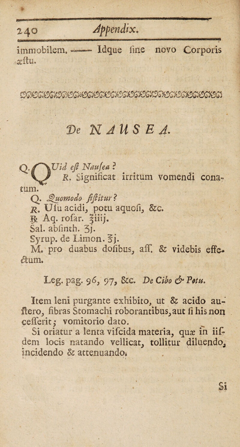 a 4° Immobilem» seftu. Idque frne novo Corporis De N JUS E J. tQ./^XUid efi Naufea ? P. Significat irritum vomendi coria- tum. ' * Q. Quomodo fifiitur ? r. Ulu acidi, potu aquofi, &c. jfc Aq. rofar. |iiij. Sal. abfinth. 3j* Syrup. de Limon. 5j. M* pro duabus dofibus, aff. 8z videbis effe* dum. Leg. pag. 96, 97, &e. De d* Item leni purgante exhibito, ut 8z acido au» flero, fibras Stomachi roborantibus, aut fi his non cefferit; vomitorio dato. Si oriatur a lenta vifcida materia, qua* in iit dem locis natando vellicat, tollitur diluendo. Incidendo Sz attenuando* >.< •• * * • •• 1 , • V ‘ • Si