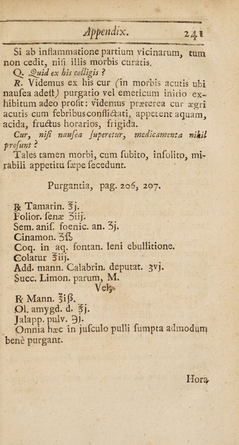 ’ ■ ...m.-. ni»immi—r-m»»«Mn-i!.iji Appendix. • 241 Si ab inflammatione partium vicinarum, tum non cedit, nifi iliis morbis curatis. Q. Quid ex his colligis ? R, Videmus ex his cur (m morbis acutis ubi naufea adeitj purgatio vel emeticum initio ex¬ hibitum adeo proflt: videmus praeterea cur segri acutis cum febribusconflidati, appetent aquam, acida, frubtus horarios, frigida. Cur, nifi naufea Juperetur, medicamenta nihil profunt i Tales tamen morbi, cum fubito, infolito, mi¬ rabili appetitu faep.e fecedunt. Purgantia, pag. 206, 207. Tamarin. 5j. Folior. fenae 3 i i). Sem. anif. foenic. an. 3j. Cinamon. 5ib Coq. in aq. fontan. leni ebullitione. Golatur 5iij. Add. mann. Calabrin. deputat, jvj. Succ. Limon. parum, M. Vel$* R Mann. ?if>. DI. amygd. d. 5j. Jalapp. pulv. 9j. Omnia hgee in jufculo pulli fumpta admodum bene purgant. Hor%