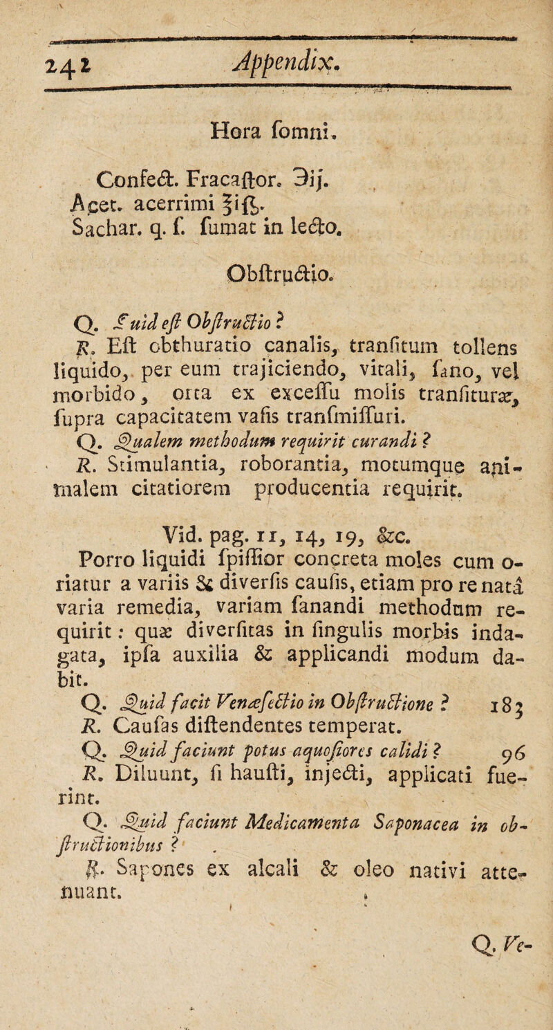 24* Hora fomni. Confed. Fracaftor. 3ij. Acec. acerrimi Sachar. q. f. fumat in ledo. Gbftru&io» Q. f uid eft ObftruBio ? jR. Eft obthuratio canalis, tranfitum tollens liquido, per eum trajiciendo, vitali, Eno, vel morbido, orta ex exceffu molis tranfitura, fupra capacitatem vafis tranfmiffuri. Q. Qualem methodum requirit curandi ? R. Stimulantia, roborantia, motumque ani¬ malem citatiorem producentia requirit» Vid. pag. ii, 14, 19, ozc* Porro liquidi fpiftior concreta moles cum o- riatur a variis & diverfis caufis, etiam pro renata varia remedia, variam fanandi methodum re¬ quirit ; qu& diverfitas in fingulis morbis inda¬ gata, ipfa auxilia &; applicandi modum da¬ bit. Q. Quid facit Vemefdlio in ObflruBione ? 185 R. Caufas diftendentes temperat. Q. Quid faciunt potus a quojiores calidi ? 96 R. Diluunt, fi haufti, injedi, applicati fue¬ rint. Q. Quid faciunt Medicamenta Saponacea in oh- JlruBionihus ? Sapones ex alcali & oleo nativi atte¬ nuant. Q, Ve-