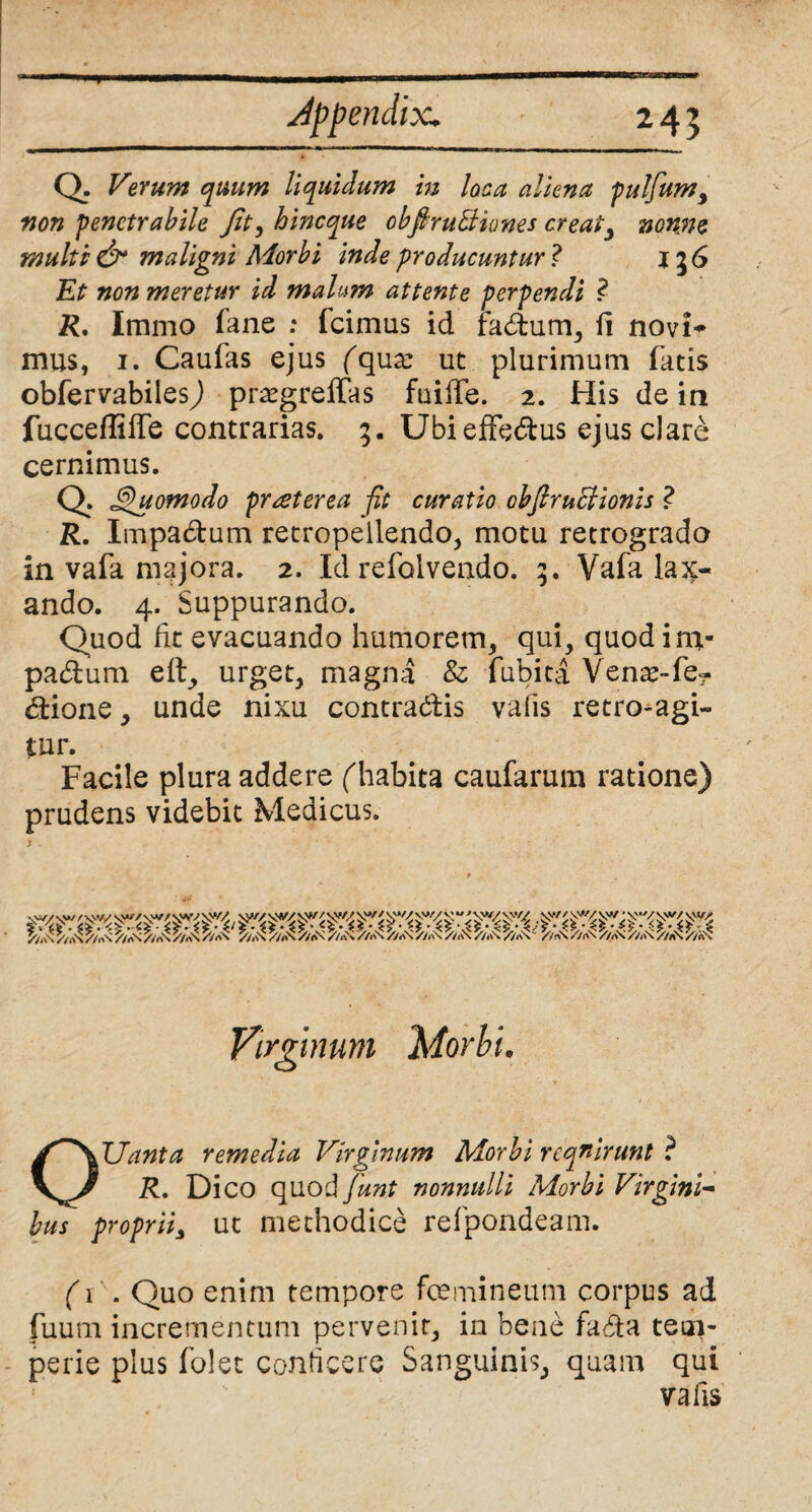 T Jppendix. Q, - Verum quum liquidum in loca aliena pulfumy non penetrabile Jit, hineque cbpruBiones creaty nonne multi & maligni Morbi inde producuntur ? 136 Et non meretur id malum attente perpendi ? R. Immo fane ; fcimus id fadum, fi novi* mus, 1. Caufas ejus (qux ut plurimum fatis obfervabiles) prsegreffas fuiffe. 2. His de in fucceffiffe contrarias. 5. Ubi effedus ejus clare cernimus. Q Jdjuomodo praeterea fit curatio obfiruHionis ? R. Impa&um retropeilendo, motu retrogrado in vafa majora. 2. Id refolvendo. 3. Vafa lax¬ ando. 4. Suppurando. Quod fit evacuando humorem, qui, quod im- padum efl, urget, magna & fubita Vena^-fe- dione, unde nixu contradis vafis retro-agi- tur. Facile plura addere ('habita caufarum ratione) prudens videbit Medicus. S/i\\ /V4\\ //i\\ //i\S /m\ //a\ //a\ //i\\ //As //As //As /AS\ //As //As //a\ //«\\ //i\\ //As//As //As//As //a\ //a\ Virginum Morbi. OUanta remedia Virginum Morbi requirunt ? Dico quod/W nonnulli Morbi Virgini¬ bus proprii^ ut methodice refpondeam. (1 . Quo enim tempore femineum corpus ad fuum incrementum pervenit, in bene fada tem- perie plus folet conficere Sanguinis, quam qui vafis