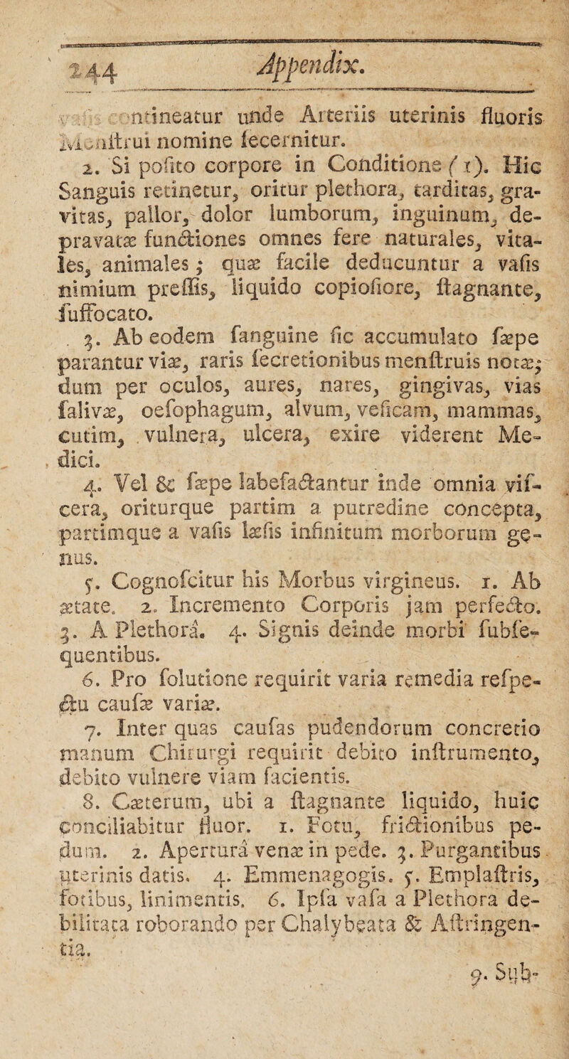 mineatur unde Arteriis uterinis fluoris 2vi,aitrui nomine fecernitur. 2. Si polito corpore in Conditione (x). Hic Sanguis retinetur, oritur plethora, tarditas, gra¬ vitas, pallor, dolor lumborum, inguinum, de¬ pravata: fundkmes omnes fere naturales, vita¬ les, animales ,* qnx facile deducuntur a vafis nimium preffis, liquido copiofiore, ifagaante, fuffocato. 3. Ab eodem fangaine fic accumulato faepe parantur vise, raris fecretionibus menftruis notas,* dum per oculos, aures, nares, gingivas, vias falivse, oefophagum, alvum, ve ficam, mammas, cutim, vulnera, ulcera, exire viderent Me« dici» 4. Vel 3c fepe labefa&antur inde 'omnia vif- cera, oriturque partim a putredine concepta, partimque a vafis lasfis infinitum morborum ge¬ nus. 5. Cognofcitur his Morbus virgineus. 1. Ab fetate. 2. Incremento Corporis jam perfedbo. 5. A Plethora. 4. Signis deinde morbi fubfe- quentibus. 6. Pro folutione requirit varia remedia refpe- £t 11 caufe variae. 7. Inter quas caufas pudendorum concredo manum Chirurgi requirit debito inftrumento, debito vulnere viam facientis. 8. Cseterum, ubi a ftagnante liquido, huic conciliabitur fluor. 1. Fetu, friddonibus pe¬ dum. 2. Apertura venae in pede. Purgantibus uterinis datis. 4. Emmenagogis. 50 Emplaftris, fotibus, linimentis. 6. Ipfa vafa a Plethora de¬ bilitata roborando per Chalybeata &z Aftringenr
