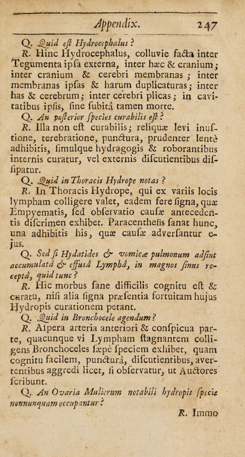 Jppendix. 2 47 Q. Quid efi Hydrocephalus ? R. Hinc Hydrocephalus, colluvie fa&a inter Tegumenta ipfa externa, inter ha:c & cranium; inter cranium & cerebri membranas ; inter membranas ipfas & harum duplicaturas; inter has & cerebrum; inter cerebri plicas; in cavi¬ tatibus ipfis, line lubita tamen morte. Q. An pofierior fpecies curabilis efi ? R. Illa non eft curabilis; reliquae levi inuf- tione, terebratione, punitura, prudenter lente adhibitis, limulque hydragogis & roborantibus internis curatur, vel externis difcutientibus dif- llpatur. Q. Q'uid in Thoracis Hydrope notas ? R< In Thoracis Hydrope, qui ex variis locis lympham colligere valet, eadem fere ligna, qua: Empyematis, fed obfervatio caufae anteceden¬ tis difcrimen exhibet. Earacenthefis fanat hunc, ima adhibitis his, quae caufe adverfantur e- jus. Q. Sed Ji Hydatides & vomica pulmonum adfint accumulata & effusa Lymphay in magnos finus re¬ cepta, quid tunc l R. Hic morbus fane difficilis cognitu eft & curatu, nifi alia ligna pracfentia fortuitam hujus Hydropis curationem petant. Q. Quid in Bronchocele agendum ? R. Alpera arteria anteriori 8z confpicua par¬ te, quacunque vi Lympham ltagnantem colli¬ gens Bronchoceles fa:pe fpeciem exhibet, quam cognitu facilem, punbtura, difcutientibus, aver¬ tentibus aggredi licet, fi obfervatur, ut Aubtores fcribunt. Q. An Ovaria Mulierum notabili hydropis fpccie nonnunquam occupantur t R. Imrao