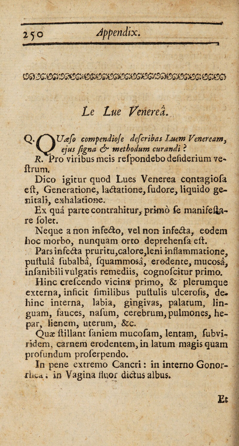Le Lue Venerea Q- Q Utefo compendiofe defer ibas Luem Veneream, ejus figna & methodum curandi ? R. Pro viribus meis refpondebo defiderium ve- ftrutru Dico igitur quod Lues Venerea contagiofa elt, Generatione, la&atione, fudore, liquido ge¬ nitali, exhalatione. Ex qua parte contrahitur, primo fe manifefta- re folet. Neque a non infe&o, vel non infe&a, eodem hoc morbo, nunquam orto deprehenfa eft. Parsinfebta pruritu,calore,leni inflammatione, pullula fubalba, fquammosa, erodente, mucosa, infanibili vulgatis remediis, cognofcitur primo. Hinc crefcendo vicina primo, & plerumque externa, inficit fimilibus pultulis ulcerofis, de¬ hinc interna, labia, gingivas, palatum, lin¬ guam, fauces, nafum, cerebrum, pulmones, he¬ par, lienem, uterum, &c. Quas llillant faniem mucofam, lentam, fubvi- ridem, carnem erodentem, in latum magis quam profundum proferpendo. In pene extremo Cancri: in interno Gonor- rbett; in Vagina fluor diebus albus.