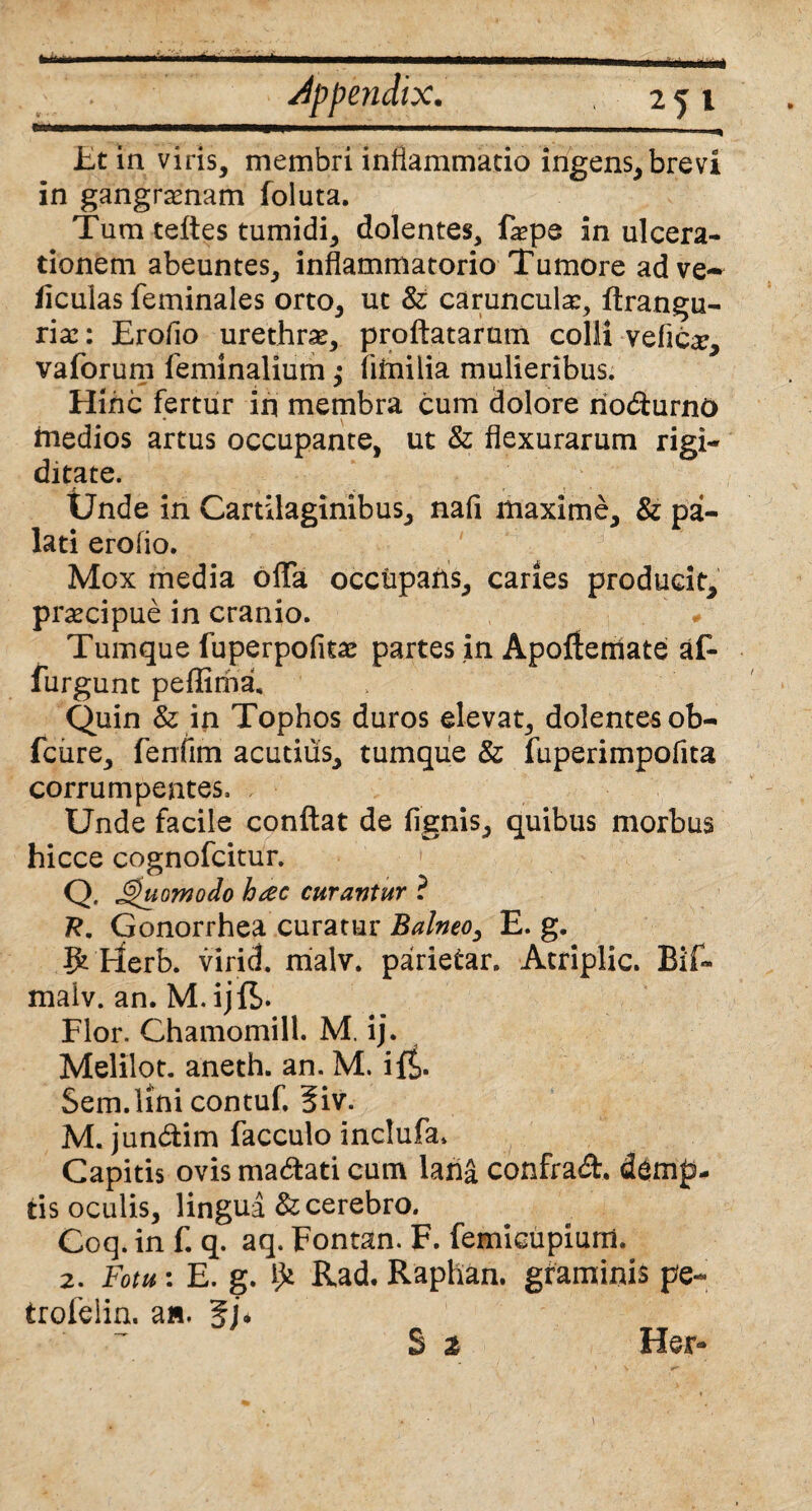 * appendix. 25 1 Et in viris, membri inflammatio ingens, brevi in gangraenam foluta. Tum teftes tumidi, dolentes, faepe in ulcera¬ tionem abeuntes, inflammatorio Tumore ad ve- ficulas feminales orto, ut & caruncula:, flrangu- riae: Eroflo urethra, proflatarum colli veflc^, vaforum feminalium; fiiniiia mulieribus. Hinc fertur in membra cum dolore rio&urnO medios artus occupante, ut & flexurarum rigi¬ ditate. - • . * • ,• « . • « . * Unde in Cartilaginibus, nafi maxime, & pa¬ lati eroflo. Mox media ofla occupans, caries producit, praecipue in cranio. ' v Tumque fuperpofitae partes in Apofleniate af- furgunt peflima. Quin & in Tophos duros elevat, dolentes ob- fcure, fenfim acutius, tumque & fuperimpofita corrumpentes. Unde facile conflat de fignis, quibus morbus hicce cognofcitur. Q. Quomodo hac curantur ? 7?. Gonorrhea curatur Balneo, E. g. gt Uerb. virid. malv. parietar. Atriplic. Bif- maiv. an. M. ijfS- Flor. Chamomill. M. ij. Melilot. aneth. an. M. i{£. Sem.lini contuf. 3iv. M. jun&im facculo inclufa. Capitis ovis ma&ati cum lana confrad. demp¬ tis oculis, lingua & cerebro. Coq. in f. q. aq. Fontan. F. femicupiurri. 2. Fotu: E. g. Rad. Raphan. graminis pe- trofelin. a».
