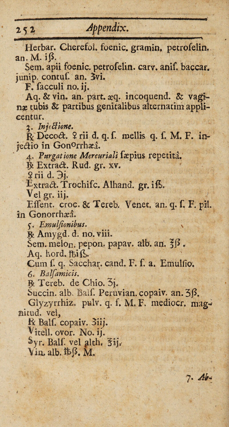 Herbar. Cherefoi. foenic. gramin, petrofelin. an. M. i$. Sem. apii foenic. petrofelin. carv. anif, baccar, junip. contuf. an. 3vi. F. facculi no. ij, Aq. & vin. an. part. seq. incoquend. & vagi¬ nae tubis & partibus genitalibus alternarim appli¬ centur. 3. InjeBione, R Decoft. 2 rii d. q. f. mellis q. f. M. F. in- jedHo in Gon°rrhaea. 4, Purgatione Mercuriali fa^pius repetita. Extrad. Rud. gr. xv. 2 rii d. 3j\ Fxtrad. Trochifc. Alhand. gr. i fi. Vel gr. ii j. \.j Effent. croc. & Tereb. Venet. an. q. f. F. pii. in Gonorrhaea. 5*. Emulfionibus. v Amygd. d. no. viii. Sem. melon. pepon. papav. alb. an. . Aq. hord. Ibi fi. Gurn f. q. Sacchar. cand. F. f. a. Emulfio. 6. Balfamicis. Jfc Tereb. de Chio. 3j. Succin. alb Balf. Peruvian. copaiv. an. 3 fi Giyzyrrhiz. pulv. q. f. M. F. mediocr. mag- nitud, vel, Bc Balf. copaiv. 3iij. Vitell. ovor. No. ij. %r. Balf. vel alth,