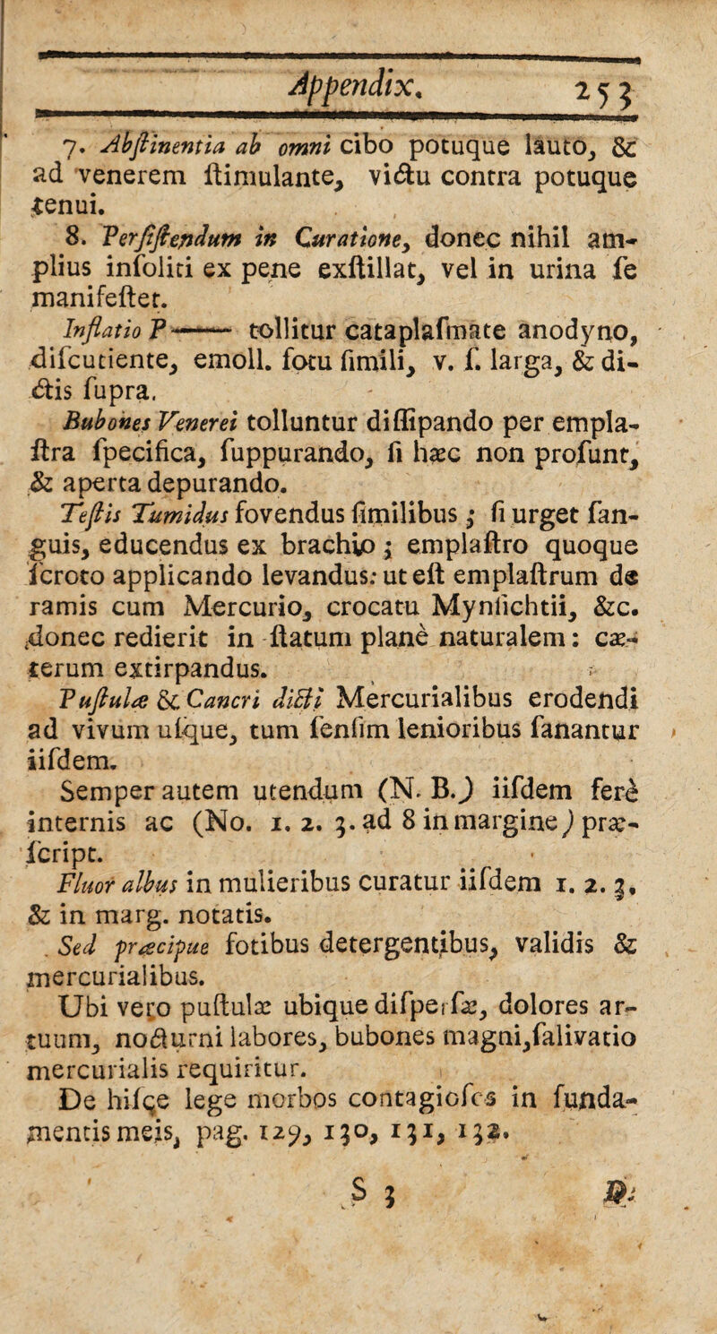 7. Abflinentia ab omni cibo potuque lauto, & ad venerem flimulante, vi<5lu contra potuque tenui. , 8. Verflftersdum in Curatione, donec nihil am¬ plius infoliti ex pene exftillat, vel in urina fe manifeftet. Inflatio P —tollitur cataplafmate anodyno, diicutiente, emoli, fotu fimili, v. f. larga, fodi¬ nis fupra. Bubones Venerei tolluntur diflipando per empla- ftra fpecifica, fuppurando, fi haec non profunt, & aperta depurando. Tefiis Tumidus fovendus fltnilibus ,* fi urget fan- guis, educendus ex brachio 3 emplaftro quoque icroto applicando levandus: ut eft emplaftrum de ramis cum Mercurio, crocatu Mynlichtii, &c. 4onec redierit in flatum plane naturalem: cau¬ terum extirpandus. ? Tuftula &Cancri ditti Mercurialibus erodendi ad vivum ufque, tum fenlim lenioribus fanantur iifdem. Semper autem utendum (N. B.) iifdem fere internis ac (No. 1, 2. 3. ad 8 in margine) pra> feript. Fluor albus in mulieribus curatur iifdem 1. 2. &; in marg. notatis. . Sed frtscipue fotibus detergentibus, validis 8z mercurialibus. Ubi veto puftulae ubique difpe 1 fas, dolores ar¬ tuum, no&urni labores, bubones magni,falivatio mercurialis requiritur. De hiiqe lege morbos contagiofcs in funda¬ mentis meis, pag. 12?, 130, 131, 132. 'V