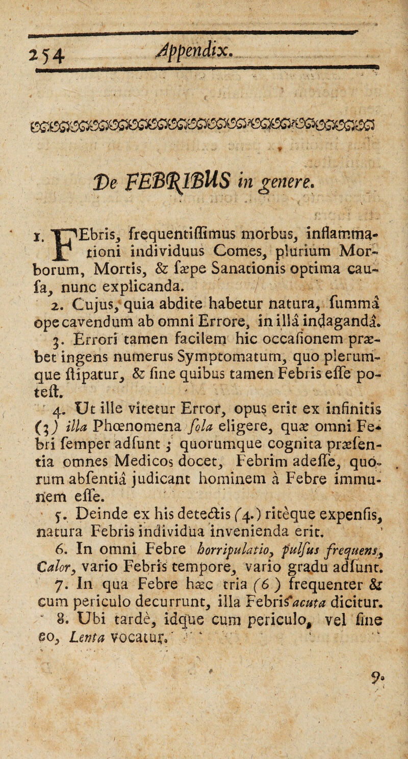 De FEB<Rl$US in genere.. 4 ' 'i . \ K *' V “* ? \ x. TpEbris, frequentiffimus morbus, inflamma- JJ jtioni individuus Comes, plurium Mor¬ borum, Mortis, & faepe Sanationis optima cau- fa, nunc explicanda. 2. Cujus; quia abdite habetur natura, fumma ope cavendum ab omni Errore, in illa indaganda. Errori tamen facilem hic occafionem prae¬ bet ingens numerus Symptomatum, quo plerum¬ que flipatur, & fine quibus tamen Febris effe po¬ te it. 4. Ut ille vitetur Error, opus erit ex infinitis (l) illa Phcenomena fola eligere, qux omni Fe* bri femper adfunt; quorumque cognita praten¬ tia omnes Medicos docet. Febrim adefle, quo¬ rum abfentia judicant hominem a Febre immu¬ nem effe. Deinde ex his detedfcis (4.) riteque expenfis, natura Febris individua invenienda erit. 6. In omni Febre horripulatio, fulfus frequens, Calor9 vario Febris tempore, vario gradu adfunt. 7. In qua Febre haec tria (6) frequenter Si cum periculo decurrunt, illa Febrifacuta dicitur. * 8. Ubi tarde, idque cum periculo, vel fine eo. Lenta vocatui:/ ' 4 <v . # ' i