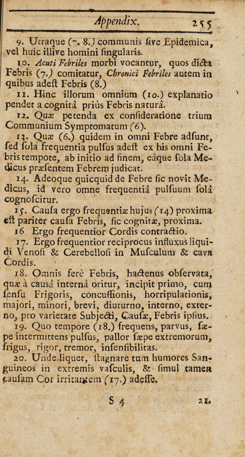 ■ jt '» 7 tgffim*. _v£. •_'. ' '*■*¥% '7 ■ 'TV •. r s ^ 9. Utraque (7* 8J communis five Epidemica, vel hiriciliive homini Angularis. 10. Acuti Febriles morbi vocantur, quos dida Febris (y.) comitatur. Chronici tebriles autem ia quibus adeft Febris (8.) 11. Hinc illorum omnium (10.) explanatio pendet a cognita prius Febris natura. 12. Qua: petenda ex confideratione trium Communium Symptomatum (6). r?. Qua: (6.) quidem in omni Febre adfunt, fed fola frequentia pulfus adeft ex his omni Fe¬ bris tempote, ab initio ad finem, eaque fola Me¬ dicus praefentem Febrem judicat. 14. Adeoque quicquid de Febre fic novit Me¬ dicus, id vero omne frequentia pulfuum fola cognofcitur. iy. Caufa ergo frequentias hujus (14) proxima eft pariter caufa Febris, fic cognitae, proxima. 16 Ergo frequentior Cordis contratftio. 17. Ergo frequentior reciprocus influxus liqui¬ di Venofi & Cerebellofi in Mufculum & cava Cordis. 1 , 18. Omnis fere Febris, ha&enus obfervata, qua: a causa interna oritur, incipit primo, cum fenfu Frigoris, concuffionis, horripulationis, majori, minori, brevi, diuturno, interno, exter¬ no, pro varietate Subje&i, Caufa:, Febris ipfius. 19. Quo tempore (18.) frequens, parvus, fas- pe intermittens pulfus, pallor faepe extremorum, frigus, rigor, tremor, infenfibilitas. 20. Unde liquet, llagnare tum humores San¬ guineos in extremis vafculis, & fimul tamen (taufam Cor irritantem (17.) adefle.