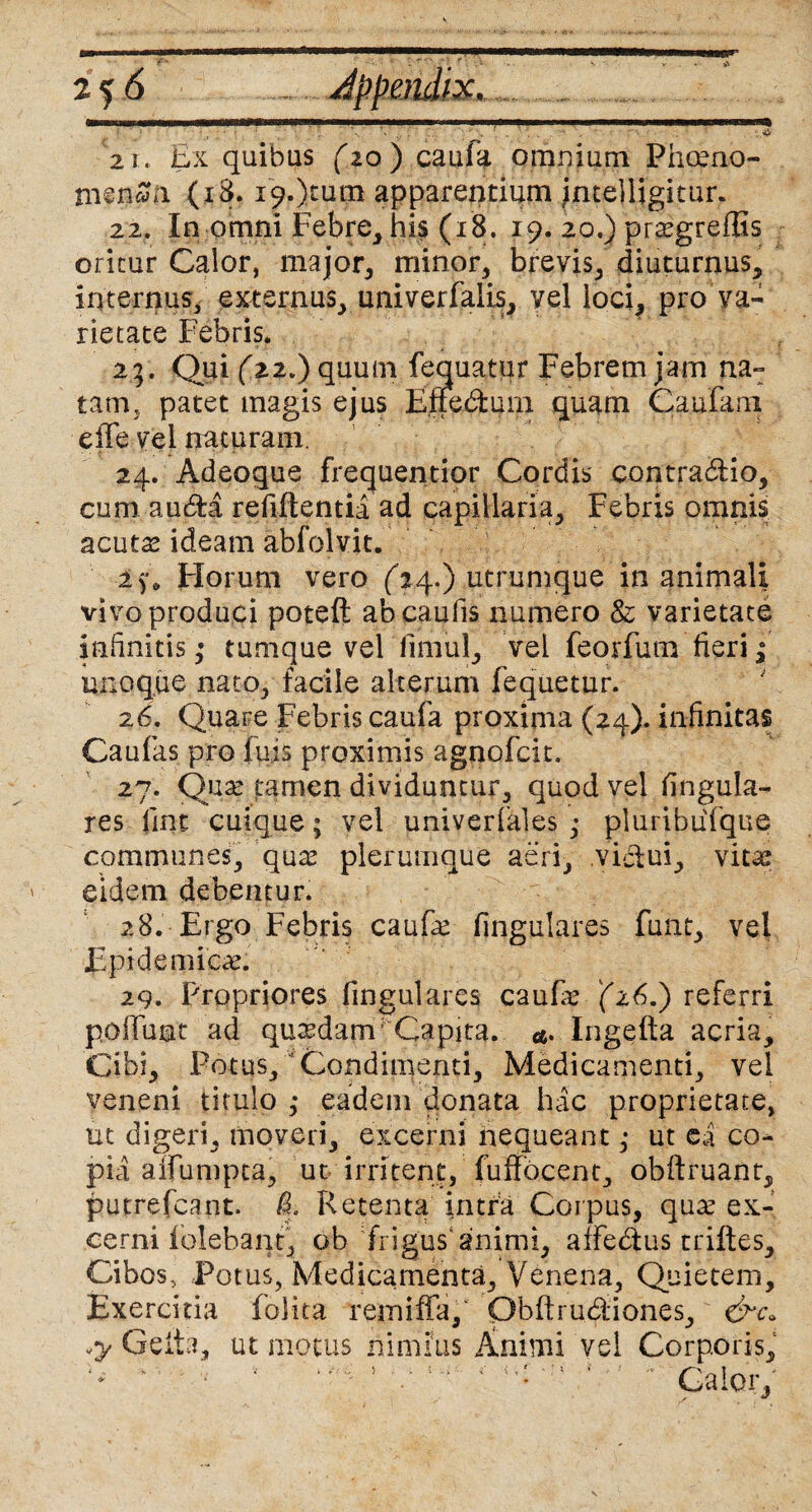 21. Ex quibas (20 ) caufa omnium Phoeno- men£a (18. i9.)tum apparentium intelligkur. 22. In omni Febre, his (18. 19. 20.) prasgreflis oritur Calor, major, minor, brevis, diuturnus, internus, externus, univerfalis, vel loci, pro va¬ rietate Febris. 23. Qui (22.) quum fequatur Febrem jam na¬ tam,, patet magis ejus Elfe&urn quam Canfani e fle vel naturam. 24. Adeoque frequentior Cordis contradHo, cum au&a refiltentia ad capillaria, Febris omnis acutas ideam abfolvit. Florum vero (24.) utrumque inanimali vivo produci poteft ab caulis numero & varietate infinitis ,• tumque vel limul, vel feorfum fieri; unoque nato, facile alterum lequetur. 26. Quare Febris caufa proxima (24). infinitas Caulas pro luis proximis agnofcit. 27. Quse tamen dividuntur, quod vel lingula¬ res lint cuique; vel univerlaies ,• pluribuTque communes, qux plerumque aeri, victui, vitas eidem debentur. 28. Ergo Febris cauf^e fingulares funt, vel Epidemicae. 29. Propriores fingulares caufie Q6.) referri poAuut ad quadam’ Capita. <4. Ingelta acria. Cibi, Potus, Condimenti, Medicamenti, vel veneni titulo ,* eadem donata hac proprietate, ut digeri, moveri, excerni nequeant ,* ut ea co¬ pia aifumpta, ut irritent, fuffocent, obflruant, putrefcant. £ Retenta irnra Coipus, qme ex¬ cerni Folebant, ob frigus animi, affedtus triltes. Cibos, Potus, Medicamenta, Venena, Quietem, Exercitia folita rem i fla, Obltrudiones, «y Geita, ut motus nimius Animi vel Corporis, '' 5 v : : * Calor,'