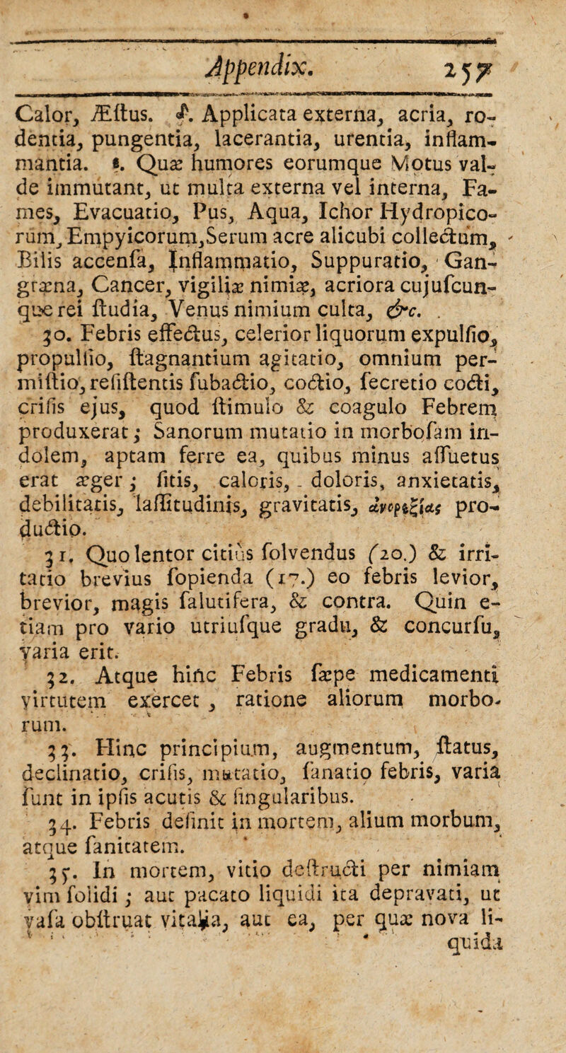 Calor, TEftus. Applicata externa, acria, ro« dentia, pungentia, lacerantia, urentia, inflam¬ mantia. «. Qux humores eorumque Motus val- de immutant, ut multa externa vel interna. Fa¬ mes, Evacuatio, Pus, Aqua, Ichor Hydropico¬ rum, Empyicorum,Serum acre alicubi colledum. Bilis accenfa, Inflammatio, Suppuratio, / Gan¬ grena, Cancer, vigilia? nimia?, acriora cujufcun- que rei ftudia, Venus nimium culta, &c. . go. Febris effedus, celerior liquorum expulfio, propuliio, ftagnantium agitatio, omnium per- miftio, reflftentis fubadio, codio, fecretio codi, crifls ejus, quod ftimulo & coagulo Febrem produxerat,* Sanorum mutatio in morbofam in¬ dolem, aptam ferre ea, quibus minus afliietus erat a?ger ,* fitis, caloris,. doloris, anxietatis, debilitatis, laffitudinis, gravitatis, dvc^Us pro- dudio. 31, Quo lentor citius folvendus (20.) & irri¬ tatio brevius fopienda (17.) eo febris levior, brevior, magis falutifera, & contra. Quin e- tiam pro vario utriufque gradu, & concurfu, yaria erit. 32. Atque hinc Febris farpe medicamenti yirtutem exercet , ratione aliorum morbo¬ rum. 33. Flinc principium, augmentum, flatus, declinatio, crifls, m bttatio, fanatio febris, varia funt in ipfls acutis & lingularibus. 54. Febris delinit in mortem, alium morbum, atque fanitatem. 55*. In mortem, vitio deftrudi per nimiam vim foiidi; aut pacato liquidi ita depravati, ut vafa obltruat vitata, aut ea, per qua? nova li- ; * ' : — ! - qui da