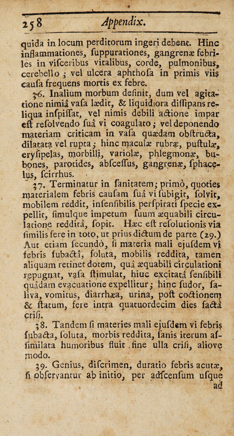 quida in locum perditorum ingeri debent. Hinc inflammationes, fuppurationes, gangrena: febri¬ les in vifceribus vitalibus, corde, pulmonibus, cerebello ,* vel ulcera aphthofa in primis viis eaufa frequens mortis ex febre. 5*6. Inalium morbum definit, dum vel agita? tione nimia vafa laedit, 8z liquidiora diflipansre? liqua infpiffat, vel nimis debili adione impar eft refoivendo fua vi coagulato * vel deponendo materiam criticam in vafa quaedam obftruda, dilatata vel rupta,* hinc macula rubrx, pullulae, eryiipelas, niorbilli, variolae, phlegmonae, bu¬ bones, parotides, abfceffus, gaqgrenae, fphace- lus, fcirrhus. 57. Terminatur in fanitatem,* primo, quoties rnaterialem febris caufam fua vi fubigit, folvit, mobilem reddit, infenfibilis perfpirati fpecie ex¬ pellit, fimulque impetum fuum aequabili circu¬ latione reddita, fopit. Haec eft refolutionis via jimilisfere in toto, ut prius didum de parte (29.) Aut etiam fecundo, fi materia mali ejufdemv| febris fubada, foluta, mobilis reddita, tamen aliquam retinet dotem, qua aequabili circulationi repugnat, vafa ftimulat, hiuc excitati fenfibili quadam evacuatione expellitur,- hinc fudor, fa- liva, vomitus, diarrhaea, urina, poft codionenj & flatum, fere intra quatuordecim dies fada qrifi. 58. Tandem fi materies mali ejufdem vi febris fubada, foluta, morbis reddita, lanis iterum af- llmilata humoribus fluit fine ulla crifi, aliovc fnodo. 59. Genius, diferimen, duratio febris acutae, fi pbfervantur ab initio, per adfccnfum ufque ad