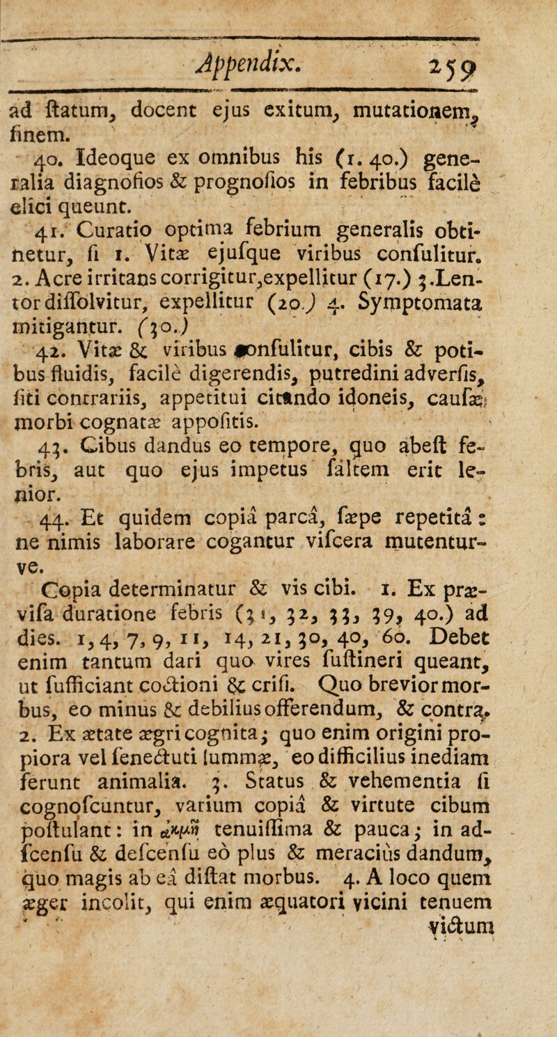 * V. ».• v »* . .** •*>£.- * < Appendix. 259 ■MMrtvnrnnem)-*v «■■■*■*■■ ■■’! »iw—w———w . > »u^ ad flatum, docent ejus exitum, mutationem, finem. 40. Ideoque ex omnibus his (r. 40.) gene¬ ralia diagnofios & prognofios in febribus facile elici queunt. 41. Curatio optima febrium generalis obti¬ netur, fi 1. Vita* ejufque viribus confulitur. 2. Acre irritans corrigitur,expellitur (17.) 5.Len¬ tor diffolvitur, expellitur (20.) 4. Symptomata mitigantur. (\o.) 42. Vita* 8e viribus ipnfulitur, cibis & poti¬ bus fluidis, facile digerendis, putredini adverfis, fiti contrariis, appetitui cittndo idoneis, caufc morbi cognata* appofitis. 43. Cibus dandus eo tempore, guo abeft fe¬ bris, aut quo ejus impetus faltem erit le¬ nior. 44. Et quidem copia parca, fa*pe repetita: ne nimis laborare cogantur vifcera mutentur- ve. Copia determinatur & vis cibi. 1. Ex pra*- vifa duratione febris (31, 32, 33, 39, 40.) ad dies. 1,4, 7, 9, 11, 14, 21,30, 40, 60. Debet enim tantum dari qua vires fuftineri queant, ut fufficiant co&ioni crifi. Quo brevior mor¬ bus, eo minus &: debilius offerendum, & contrg. 2. Ex aetate a*gri cognita; quo enim origini pro¬ piora vel feneduti lummas, eo difficilius inediam ferunt animalia. 3. Status & vehementia fi cognofcuntur, varium copia & virtute cibum poflulant: in clwn tenuidima & pauca,» in ad- fcenfu & defcenfu eo plus & meracius dandum, quo magis ab ea diftat morbus. 4. A loco quem a*ger incolit, qui enim aequatori vicini tenuem vi&um \ v. ;