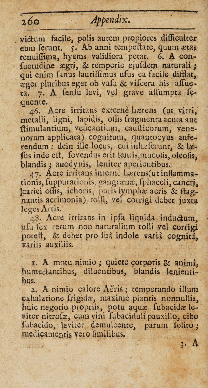 t 2 do Appendix. yi&um fadie, polis autem propiores difficulter eum ferunt, 'y. Ab anni tempeftate, quum xta£ tenuiffima, hyems validiora petat. 6. A con- fiietudine aegri, & temperie ejufdem naturali | qui enim fanus lautifljmus ufus ea facile difflat, aeger pluribus eget ob vafa & vifcera his affue- ta. 7, A fenfu levri, vel grave affumpta fe- quente. 46. Acre irritans externe haerens (ut vitri, metalli, ligni, lapidis, offis fragmenta acuta aut ftimulantium, yeficantium, cauiticorum, vene¬ norum applicata) cognitum, quantocyus aufe¬ rendum : dein ille locus, cui inhaffierunt, & hi- fus inde effl fovendus erit lentis,mucoiis, oleofis, flandis ; anqdynis, leniter aperientibus. 47. Acre irritans interne haerens(ut inflamma¬ tionis, fuppurationis, gangraena, fphaceli, cancri, Jcariei offis, ichoris, puris iymphae acris & ftagr nantis acrimonia) tolli, vel corrigi debet juxta leges Artis. 48. Acre irritans in ipfa liquida indu&um, ufu fex rerum non naturalium tolli vel corrigi poteit, & debet pro fua indole varia cognita, variis auxiliis. • • • * a • 1. A motu nimio ; quiete corporis Sc animi, jhumedamibus, diluentibus, blandis lenienti¬ bus. 2. A nimio calore Acris • temperando illuni exhalatione frigidae, maxime piantis nonnullis, huic negotio propriis, potu aquae fubacidae le¬ viter nitrofae, cum vini fubaciduli pauxillo, cibo fubacido, leviter demulcente, parum lolito; medicamentis vero fimilibus, 3. A