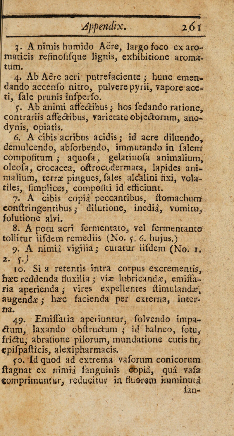 » ' ' ... ii i i.. ■■■■!■ i - ■ r.-. Jppendix. 26 i 3. A nimis humido Aere, largo foco ex aro¬ maticis refinofifque lignis, exhibitione aroma¬ tum. 4. Ab Aere acri putrefaciente,* hunc emen¬ dando accenfo nitro, pulvere pyrii, vapore ace-* ti, fale prunis infperfo. Ab animi affedibus; hos fedando ratione, contrariis affe&ibus, varietate obje&ornm, ano- dynis, opiatis. 6. A cibis acribus acidis,* id acre diluendo, demulcendo, abforbendo, immutando in falem compofitum ,* aquofa, gelatinofa animalium, oleofa, crocacea, oftrocodermata, lapides ani¬ malium, terra: pingues, fales alcalini fixi, vola¬ tiles, fimplices, compofiti id efficiunt. 7. A cibis copia peccantibus, ftomachum conftringentibus; dilutione, inedia, vomitu, folutione alvi. 8. A potu acri fermentato, vel fermentanto tollitur iifdem remediis (No. 6. hujus.) 9. A nimii vigilia ^ curatur iifdem (No. r, 2. f.) 10. Si a retentis intra corpus excrementis,, hasc reddenda fluxilia ,* vias lubricanda:, emiflfa- ria aperienda; vires expellentes ftimulandae* augendas ,* haec facienda per externa, inter¬ na. 49. Emiffaria aperiuntur, folvendo impa- dum, laxando obftru&um ,* id balneo, fotu, fri&u, abrafione pilorum, mundatione cutis fit, ^pifpafticis, alexipharmacis. 5*0. Id quod ad extrema vaforum conicorum ftagnat ex nimii fanguinis cfopii, qua vafa somprimumur, reducitur in fluorem imminuta fan«