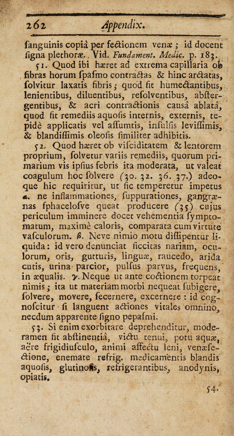 2 6 z Appendix* —■ ' ------ fanguinis copia per fedionem venae; id docent figna plethorae.., Vid. Fundamenta Adedic. p. 185. £ 1. Quod ibi haeret ad extrema capillaria ofe fibras horum fpafmo contradas & hinc ardatas, folvitur laxatis fibris,* quod fit humedantijbus, lenientibus, diluentibus, refolventibus, abfier- gentibus, & acri contradionis causa ablata, quod fit remediis aquofis internis, externis, te¬ pide applicatis vel affumtis, infulfis leviffimis, & blandiffimis oleofis fimiliter adhibitis. 5-i, Quod haeret ob vifciditatem & lentorem proprium, folvetur variis remediis, quorum pri¬ marium vis ipfius febris ita moderata, ut valeat coagulum hoc folvere 32. 56. 37.) adeo- que hic requiritur, ut fic temperetur impetus a. ne inflammationes, fuppurationes, gangre¬ nas fphacelofve queat producere (^5) cujus periculum imminere docet vehementia fympto- matum, maxime caloris, comparata cum virtute vafculorum. Neve nimio motu diffipentur li¬ quida : id vero denunciat ficcitas nariam, ocu¬ lorum, oris, gutturis, linguae, raucedo, arida cutis, urina parcior, pullus parvus, frequens, inaequalis, y. Neque ut ante codionem torpeat nimis; ita ut materiam morbi nequeat fubigere, folvere, movere, feeernere, excernere : id cog- nofcitur 1 fi languent adiones vitales omnino, necdum apparente figno pepafmL f;. Si enim exorbitare deprehenditur, mode¬ ramen fit abftinentia, vidu tenui, potu aquae, aere frigidiufculo, animi affedu leni, venaefe- dione, enemate refrig. medicamentis blandis aquofis, glutinoSs, refrigerantibus, anodynis, opiatis. $4*